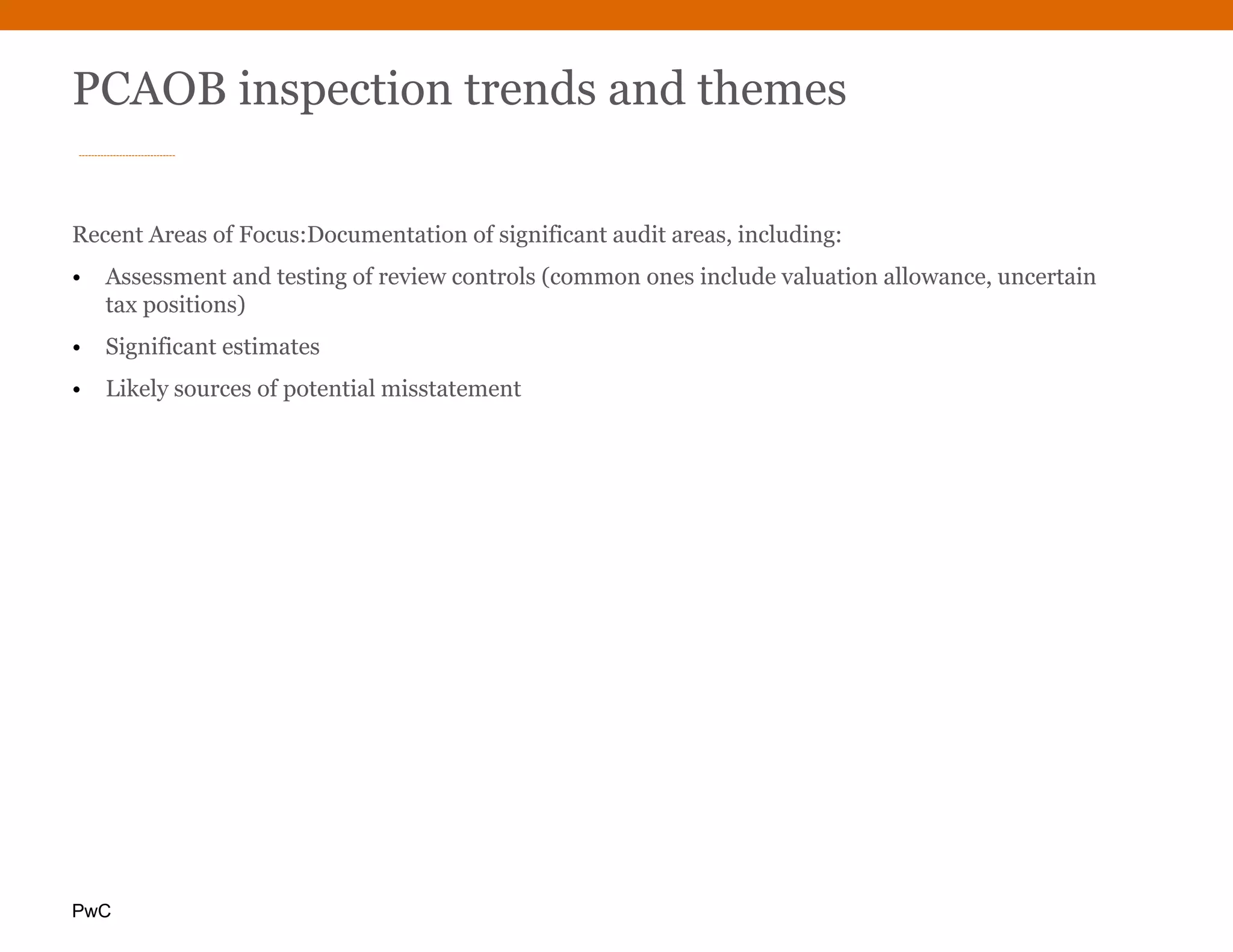 PwC
PCAOB inspection trends and themes
Recent Areas of Focus:Documentation of significant audit areas, including:
• Assessment and testing of review controls (common ones include valuation allowance, uncertain
tax positions)
• Significant estimates
• Likely sources of potential misstatement
 