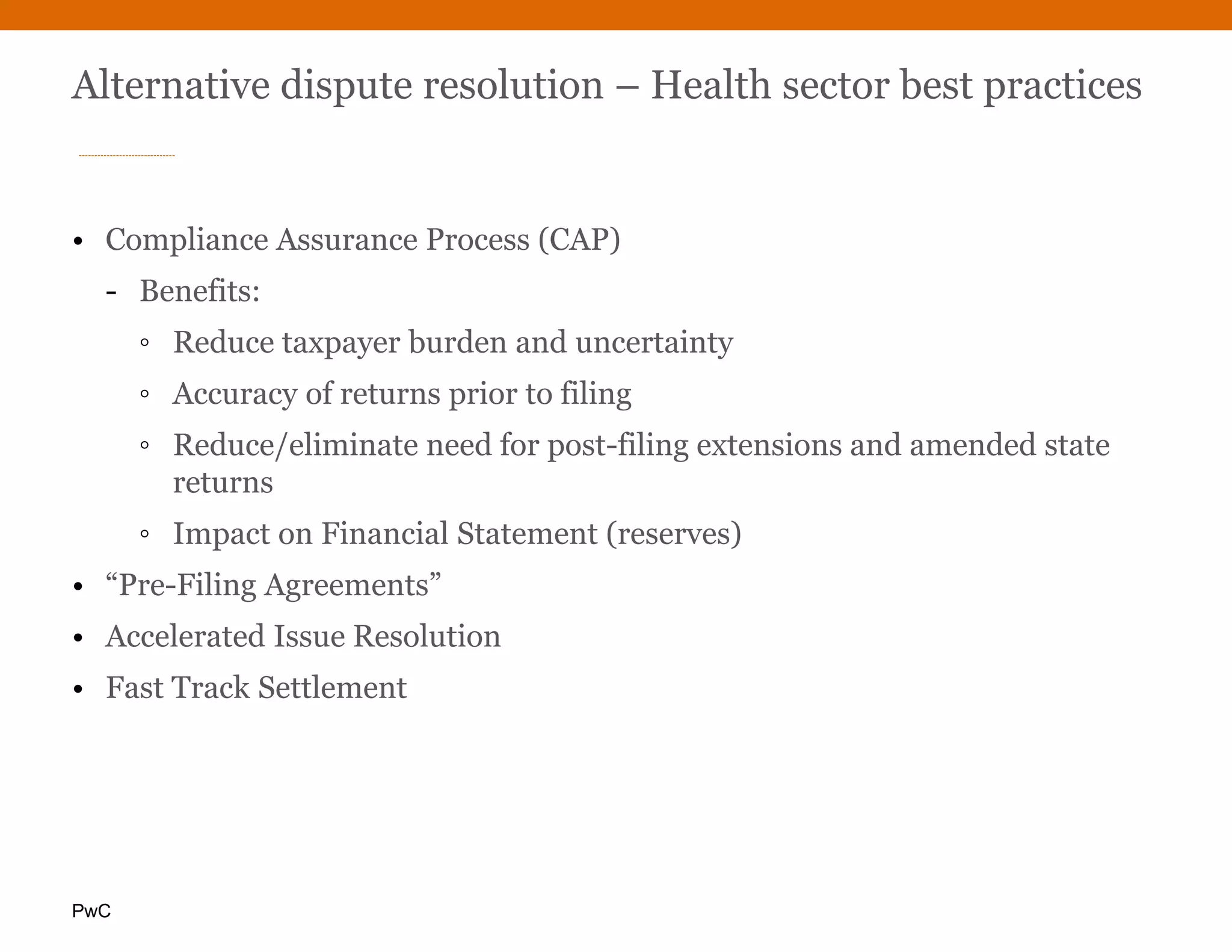 PwC
Alternative dispute resolution – Health sector best practices
• Compliance Assurance Process (CAP)
- Benefits:
◦ Reduce taxpayer burden and uncertainty
◦ Accuracy of returns prior to filing
◦ Reduce/eliminate need for post-filing extensions and amended state
returns
◦ Impact on Financial Statement (reserves)
• “Pre-Filing Agreements”
• Accelerated Issue Resolution
• Fast Track Settlement
 