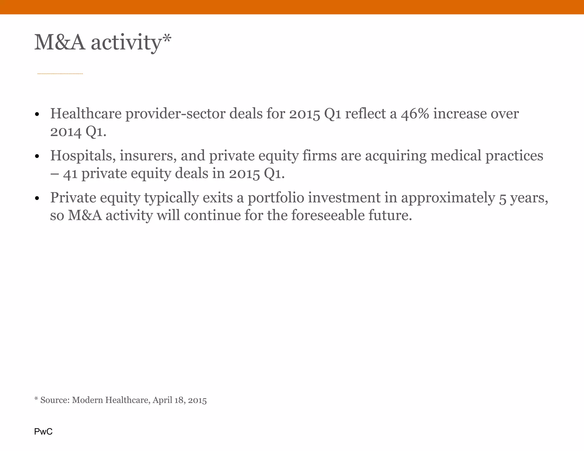 PwC
M&A activity*
• Healthcare provider-sector deals for 2015 Q1 reflect a 46% increase over
2014 Q1.
• Hospitals, insurers, and private equity firms are acquiring medical practices
– 41 private equity deals in 2015 Q1.
• Private equity typically exits a portfolio investment in approximately 5 years,
so M&A activity will continue for the foreseeable future.
* Source: Modern Healthcare, April 18, 2015
 