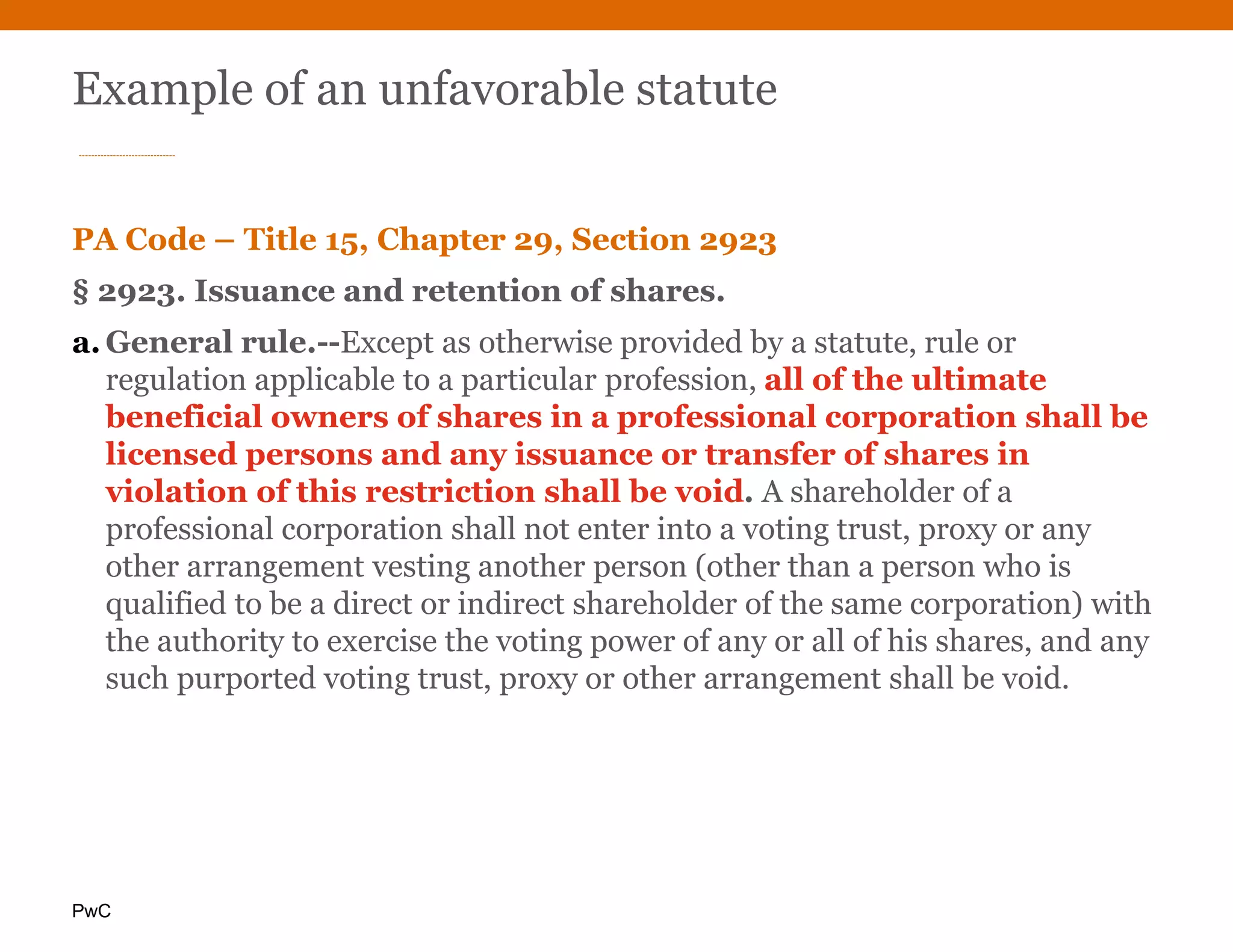 PwC
Example of an unfavorable statute
PA Code – Title 15, Chapter 29, Section 2923
§ 2923. Issuance and retention of shares.
a. General rule.--Except as otherwise provided by a statute, rule or
regulation applicable to a particular profession, all of the ultimate
beneficial owners of shares in a professional corporation shall be
licensed persons and any issuance or transfer of shares in
violation of this restriction shall be void. A shareholder of a
professional corporation shall not enter into a voting trust, proxy or any
other arrangement vesting another person (other than a person who is
qualified to be a direct or indirect shareholder of the same corporation) with
the authority to exercise the voting power of any or all of his shares, and any
such purported voting trust, proxy or other arrangement shall be void.
 
