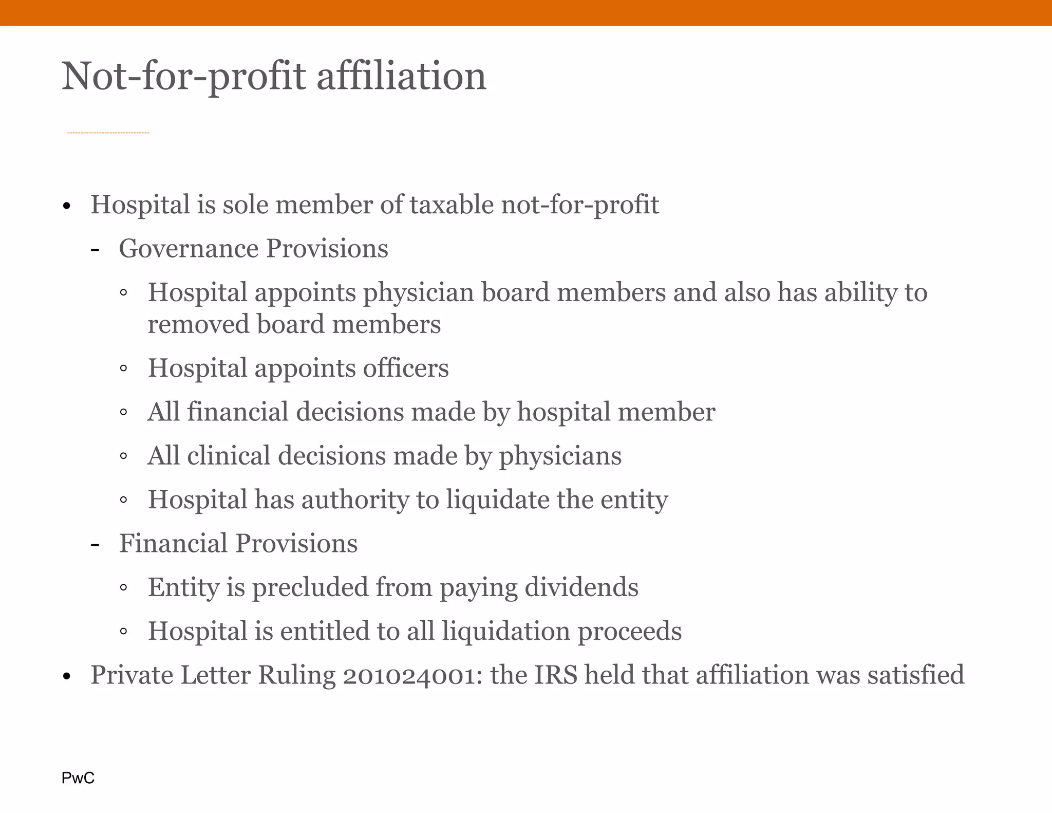 PwC
Not-for-profit affiliation
• Hospital is sole member of taxable not-for-profit
- Governance Provisions
◦ Hospital appoints physician board members and also has ability to
removed board members
◦ Hospital appoints officers
◦ All financial decisions made by hospital member
◦ All clinical decisions made by physicians
◦ Hospital has authority to liquidate the entity
- Financial Provisions
◦ Entity is precluded from paying dividends
◦ Hospital is entitled to all liquidation proceeds
• Private Letter Ruling 201024001: the IRS held that affiliation was satisfied
 