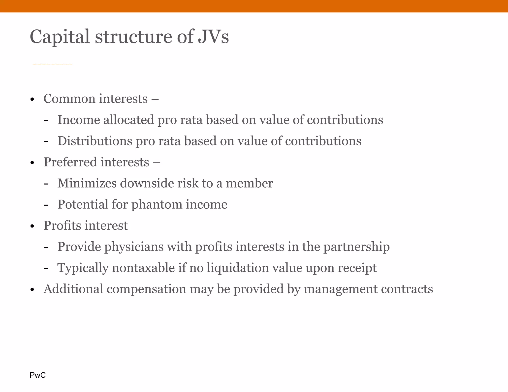 PwC
Capital structure of JVs
• Common interests –
- Income allocated pro rata based on value of contributions
- Distributions pro rata based on value of contributions
• Preferred interests –
- Minimizes downside risk to a member
- Potential for phantom income
• Profits interest
- Provide physicians with profits interests in the partnership
- Typically nontaxable if no liquidation value upon receipt
• Additional compensation may be provided by management contracts
 