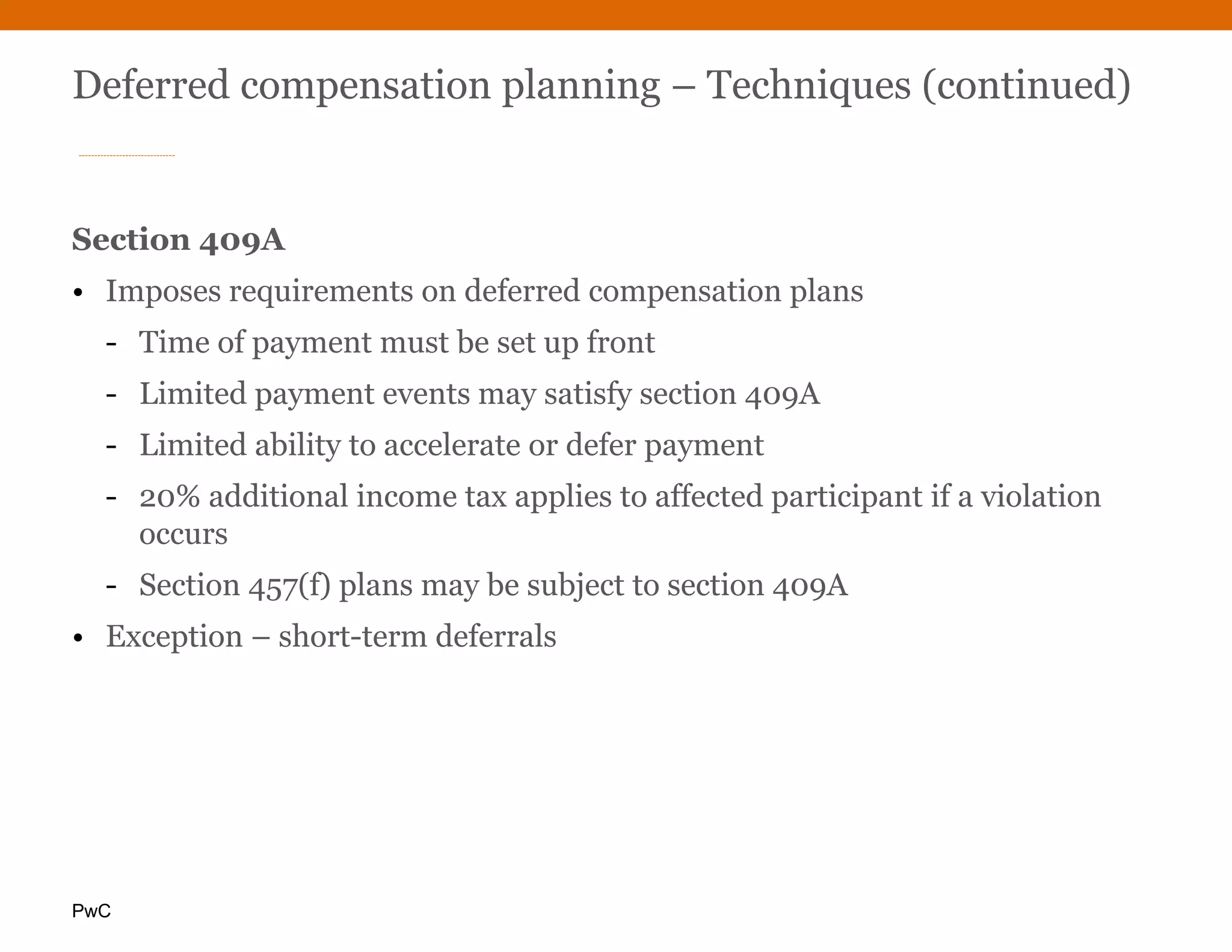 PwC
Deferred compensation planning – Techniques (continued)
Section 409A
• Imposes requirements on deferred compensation plans
- Time of payment must be set up front
- Limited payment events may satisfy section 409A
- Limited ability to accelerate or defer payment
- 20% additional income tax applies to affected participant if a violation
occurs
- Section 457(f) plans may be subject to section 409A
• Exception – short-term deferrals
 