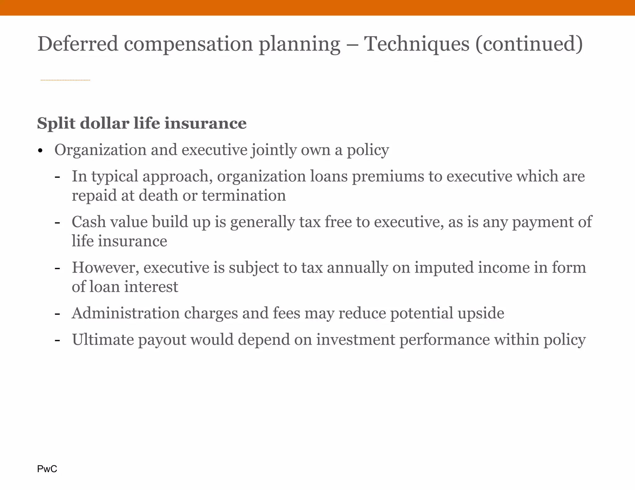 PwC
Deferred compensation planning – Techniques (continued)
Split dollar life insurance
• Organization and executive jointly own a policy
- In typical approach, organization loans premiums to executive which are
repaid at death or termination
- Cash value build up is generally tax free to executive, as is any payment of
life insurance
- However, executive is subject to tax annually on imputed income in form
of loan interest
- Administration charges and fees may reduce potential upside
- Ultimate payout would depend on investment performance within policy
 