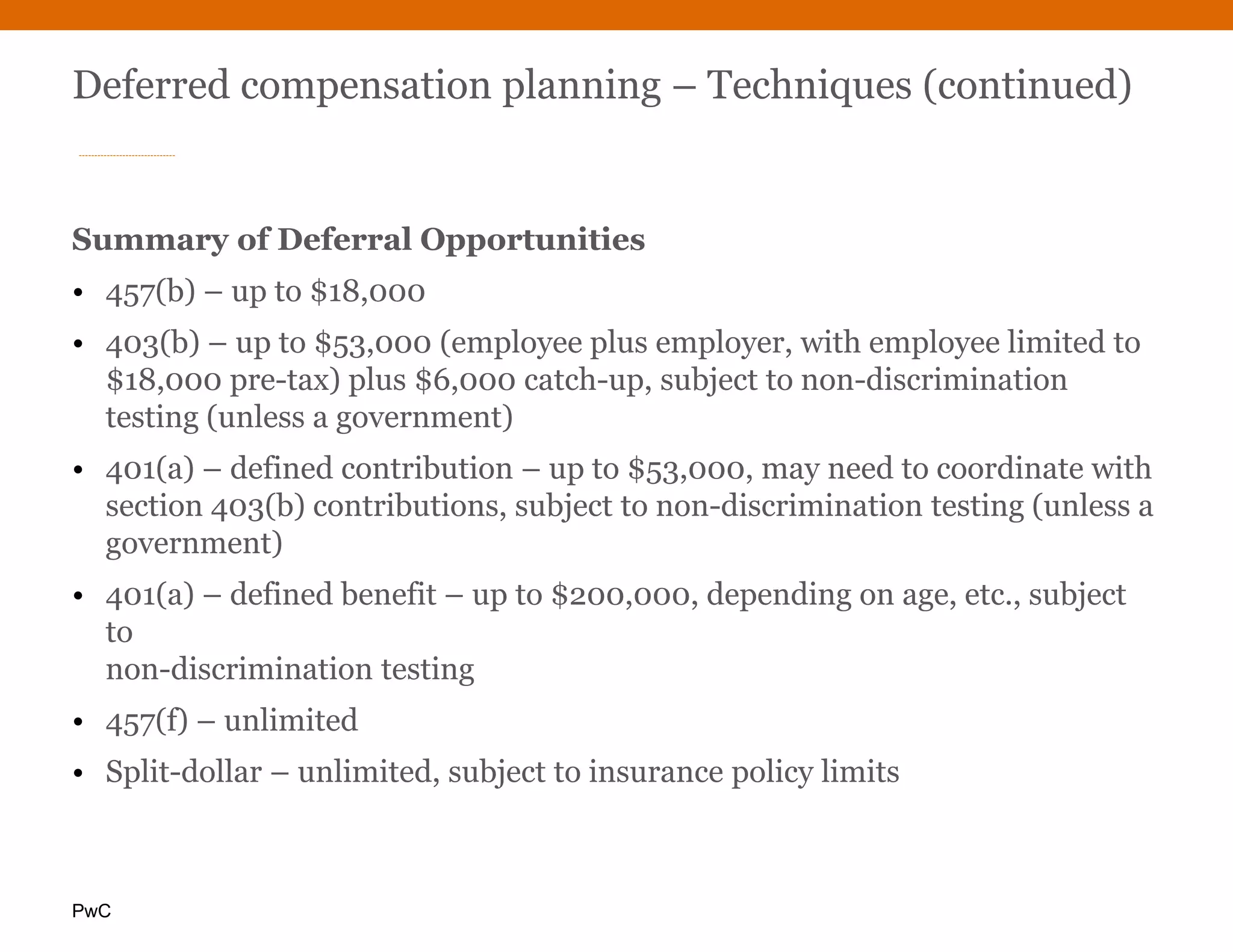 PwC
Deferred compensation planning – Techniques (continued)
Summary of Deferral Opportunities
• 457(b) – up to $18,000
• 403(b) – up to $53,000 (employee plus employer, with employee limited to
$18,000 pre-tax) plus $6,000 catch-up, subject to non-discrimination
testing (unless a government)
• 401(a) – defined contribution – up to $53,000, may need to coordinate with
section 403(b) contributions, subject to non-discrimination testing (unless a
government)
• 401(a) – defined benefit – up to $200,000, depending on age, etc., subject
to
non-discrimination testing
• 457(f) – unlimited
• Split-dollar – unlimited, subject to insurance policy limits
 