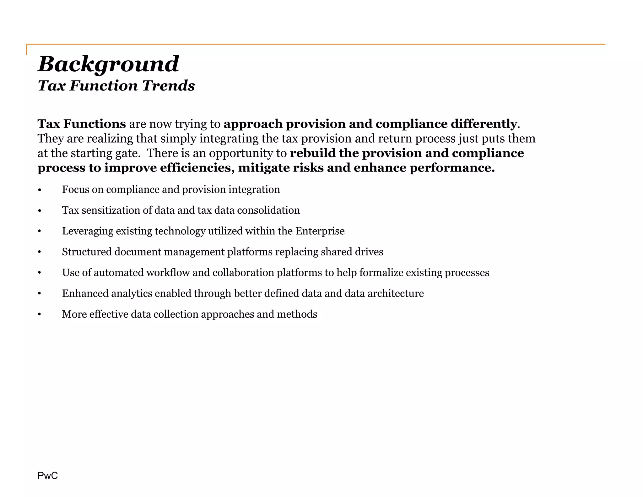 PwC
Background
Tax Function Trends
Tax Functions are now trying to approach provision and compliance differently.
They are realizing that simply integrating the tax provision and return process just puts them
at the starting gate. There is an opportunity to rebuild the provision and compliance
process to improve efficiencies, mitigate risks and enhance performance.
• Focus on compliance and provision integration
• Tax sensitization of data and tax data consolidation
• Leveraging existing technology utilized within the Enterprise
• Structured document management platforms replacing shared drives
• Use of automated workflow and collaboration platforms to help formalize existing processes
• Enhanced analytics enabled through better defined data and data architecture
• More effective data collection approaches and methods
 
