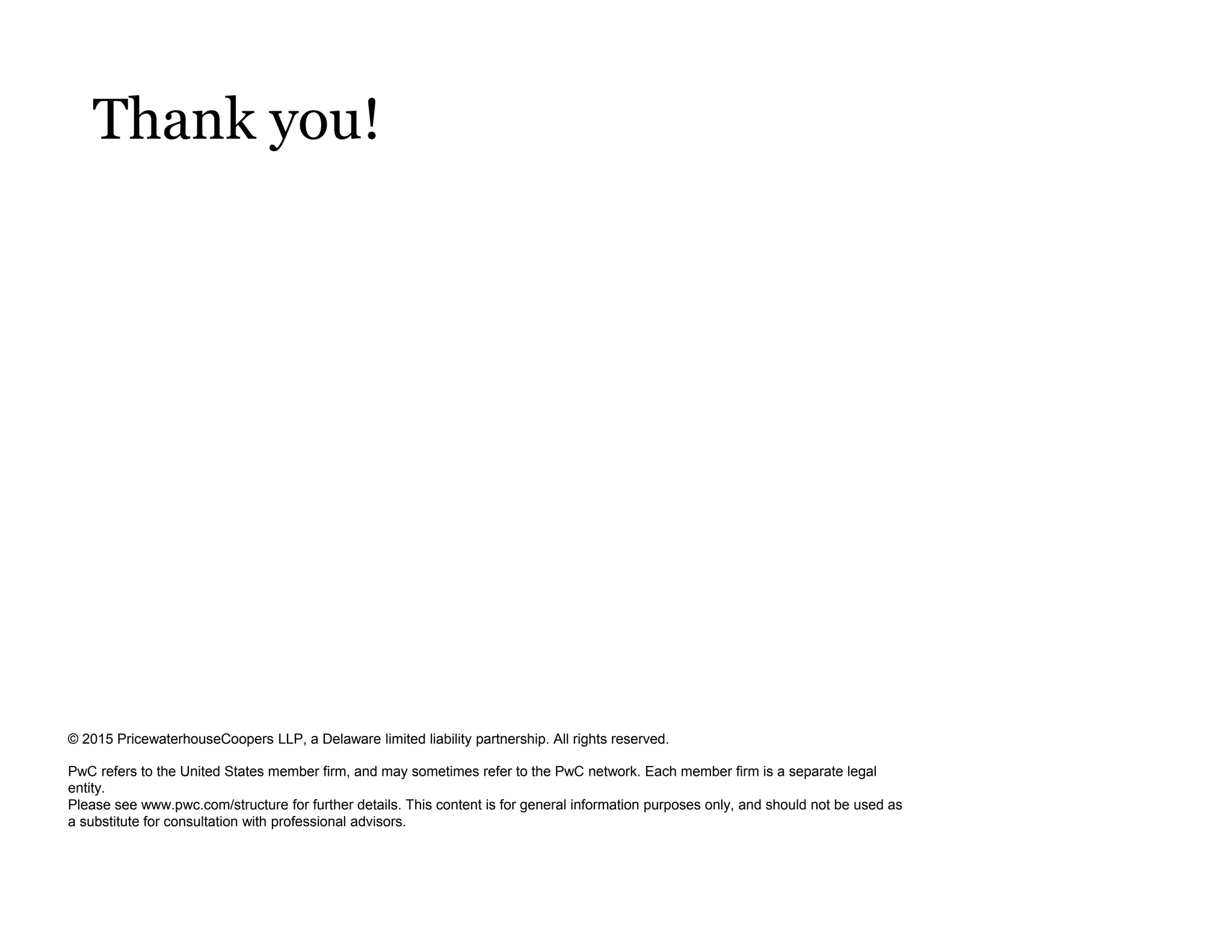 © 2015 PricewaterhouseCoopers LLP, a Delaware limited liability partnership. All rights reserved.
PwC refers to the United States member firm, and may sometimes refer to the PwC network. Each member firm is a separate legal
entity.
Please see www.pwc.com/structure for further details. This content is for general information purposes only, and should not be used as
a substitute for consultation with professional advisors.
Thank you!
 