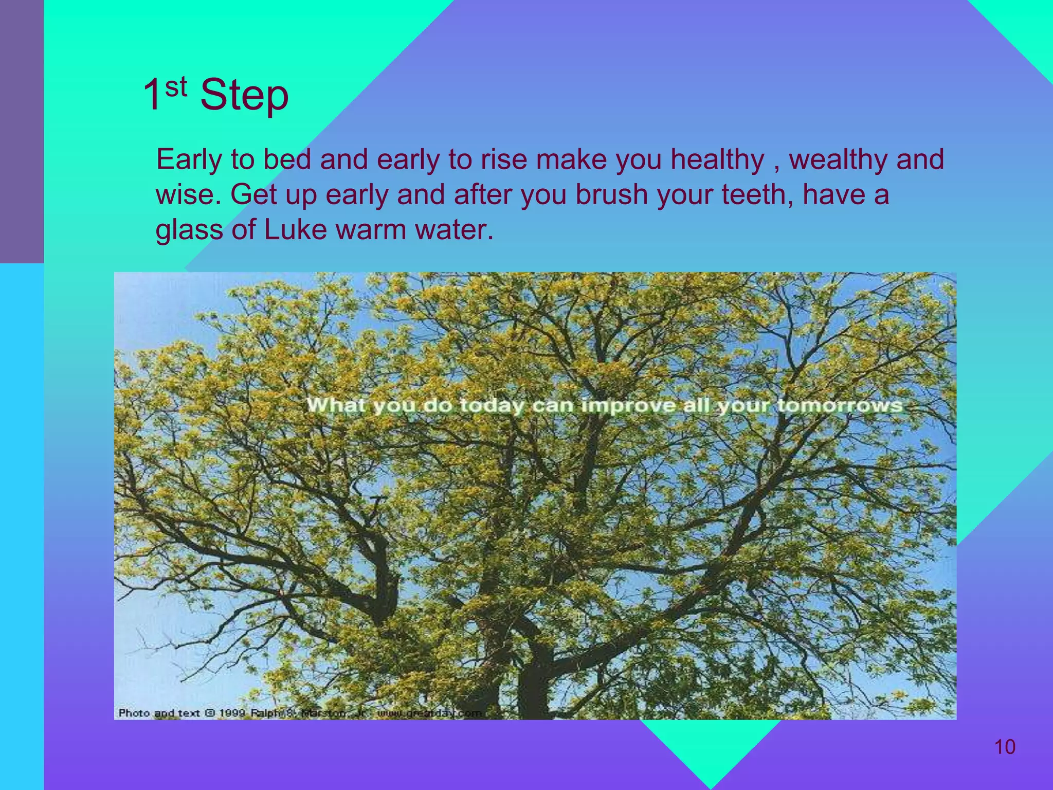1st Step
Early to bed and early to rise make you healthy , wealthy and
wise. Get up early and after you brush your teeth, have a
glass of Luke warm water.




                                                                10
 