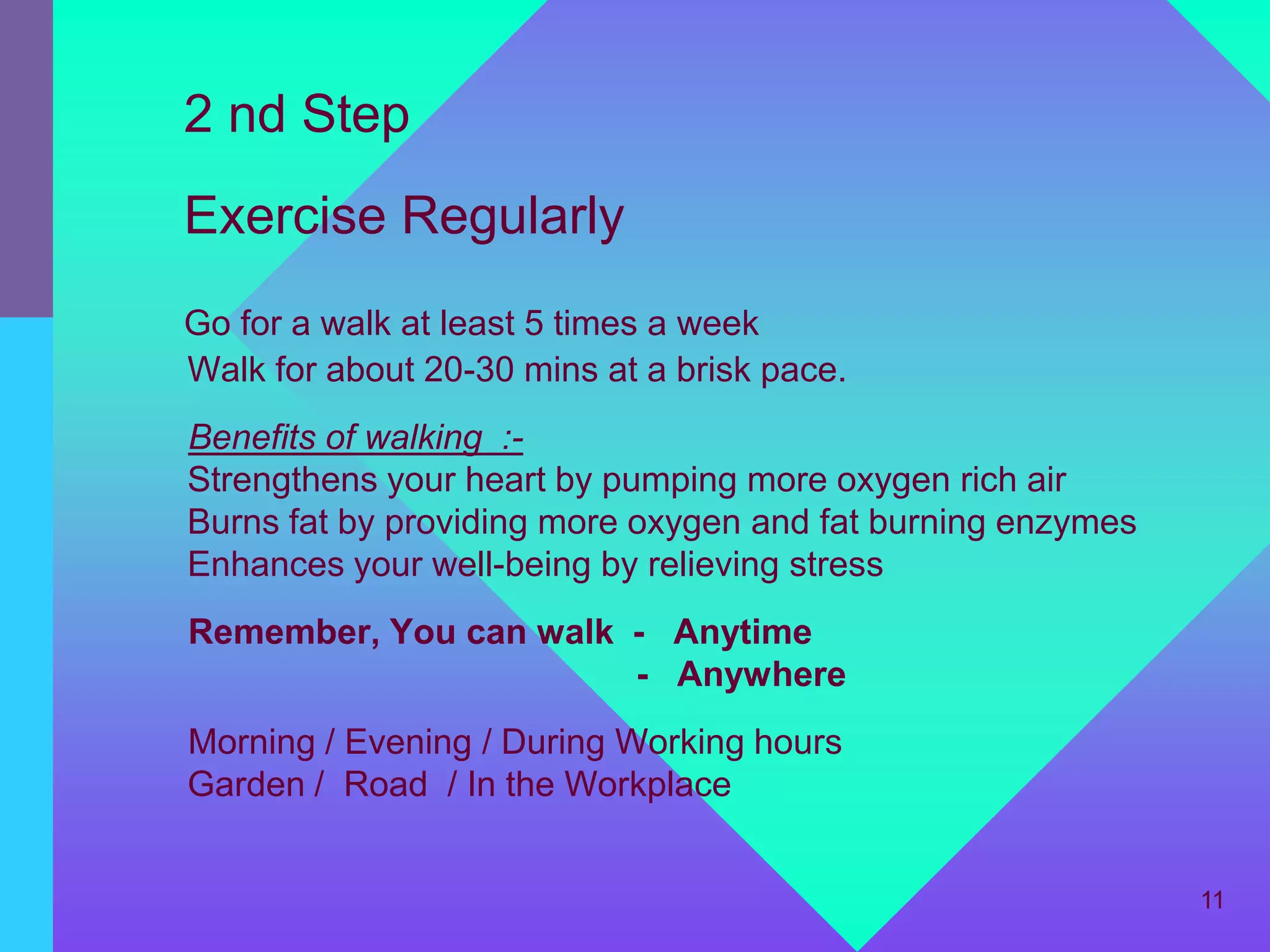 2 nd Step
Exercise Regularly
Go for a walk at least 5 times a week
Walk for about 20-30 mins at a brisk pace.
Benefits of walking :-
Strengthens your heart by pumping more oxygen rich air
Burns fat by providing more oxygen and fat burning enzymes
Enhances your well-being by relieving stress
Remember, You can walk - Anytime
                       - Anywhere
Morning / Evening / During Working hours
Garden / Road / In the Workplace


                                                             11
 