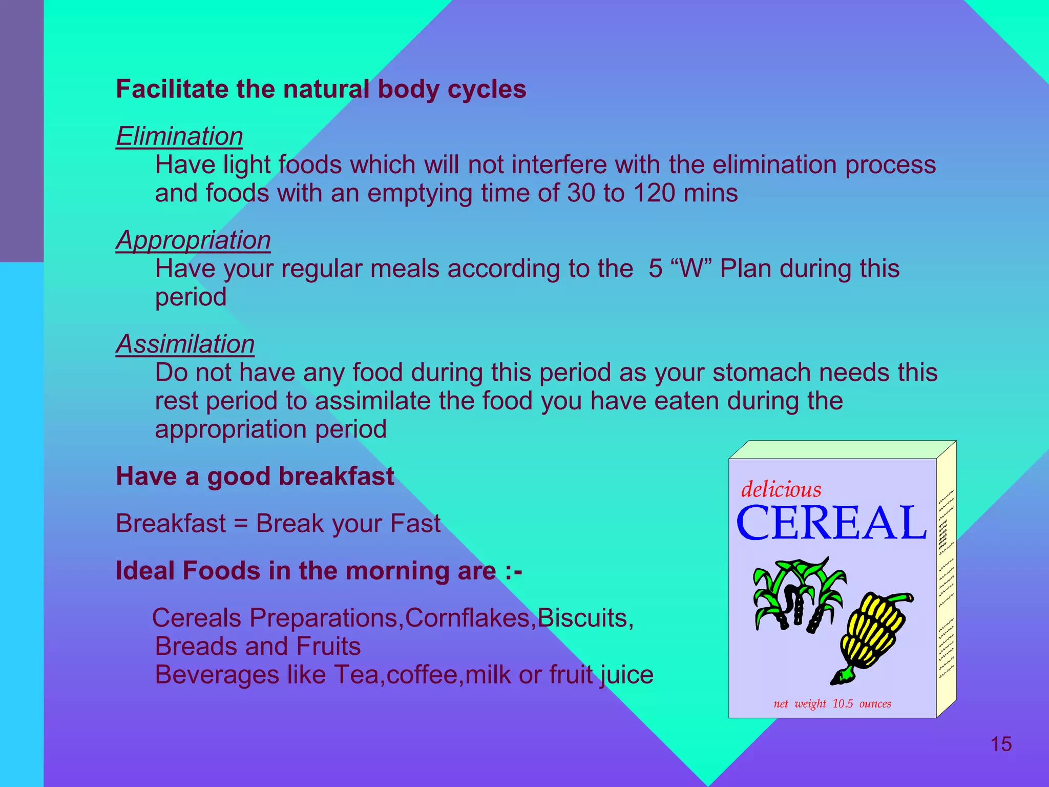 Facilitate the natural body cycles
Elimination
   Have light foods which will not interfere with the elimination process
   and foods with an emptying time of 30 to 120 mins
Appropriation
   Have your regular meals according to the 5 “W” Plan during this
   period
Assimilation
   Do not have any food during this period as your stomach needs this
   rest period to assimilate the food you have eaten during the
   appropriation period
Have a good breakfast
Breakfast = Break your Fast
Ideal Foods in the morning are :-
   Cereals Preparations,Cornflakes,Biscuits,
   Breads and Fruits
   Beverages like Tea,coffee,milk or fruit juice

                                                                            15
 