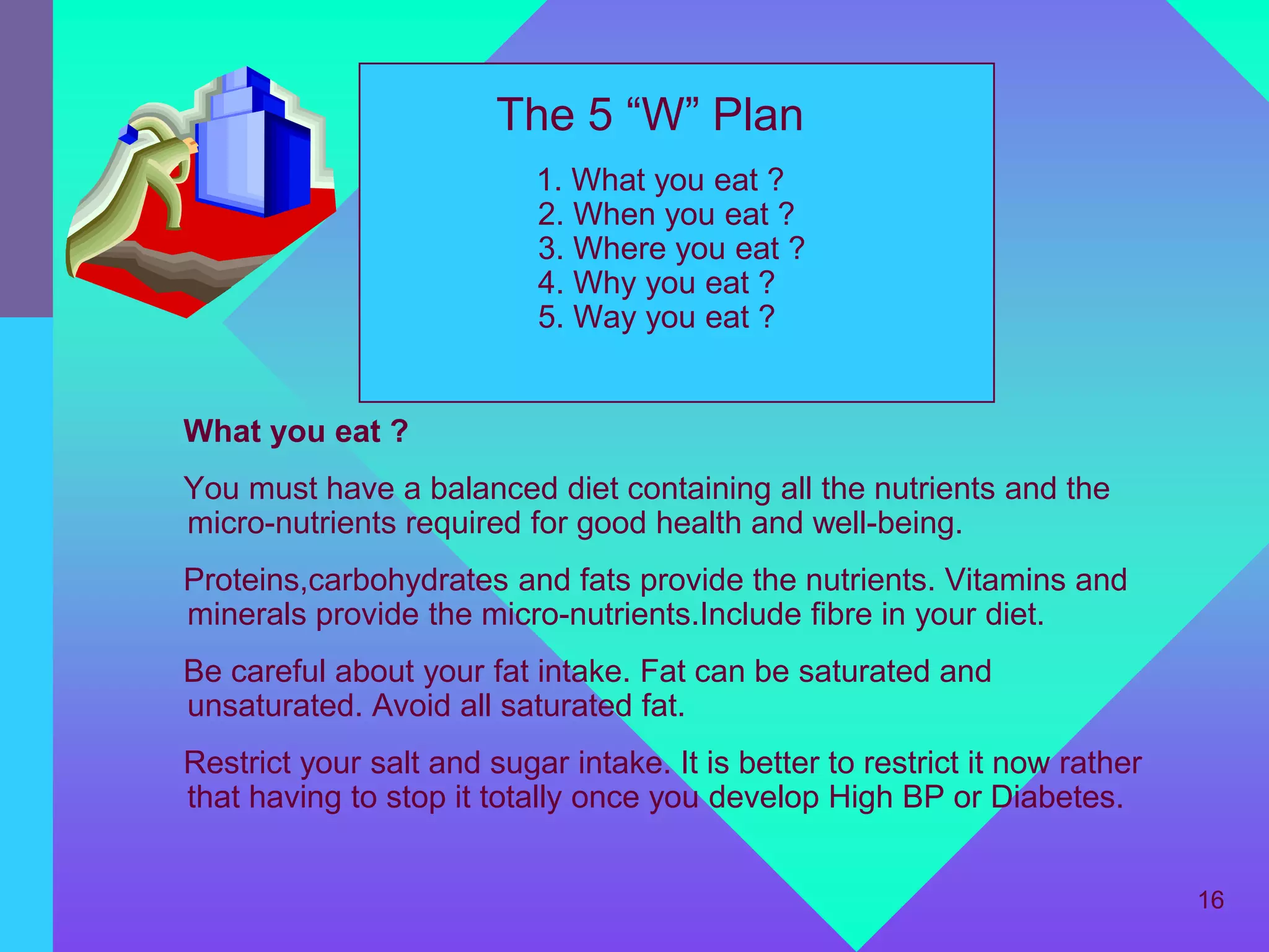 The 5 “W” Plan
                           1. What you eat ?
                           2. When you eat ?
                           3. Where you eat ?
                           4. Why you eat ?
                           5. Way you eat ?


What you eat ?
You must have a balanced diet containing all the nutrients and the
micro-nutrients required for good health and well-being.
Proteins,carbohydrates and fats provide the nutrients. Vitamins and
minerals provide the micro-nutrients.Include fibre in your diet.
Be careful about your fat intake. Fat can be saturated and
unsaturated. Avoid all saturated fat.
Restrict your salt and sugar intake. It is better to restrict it now rather
that having to stop it totally once you develop High BP or Diabetes.


                                                                              16
 
