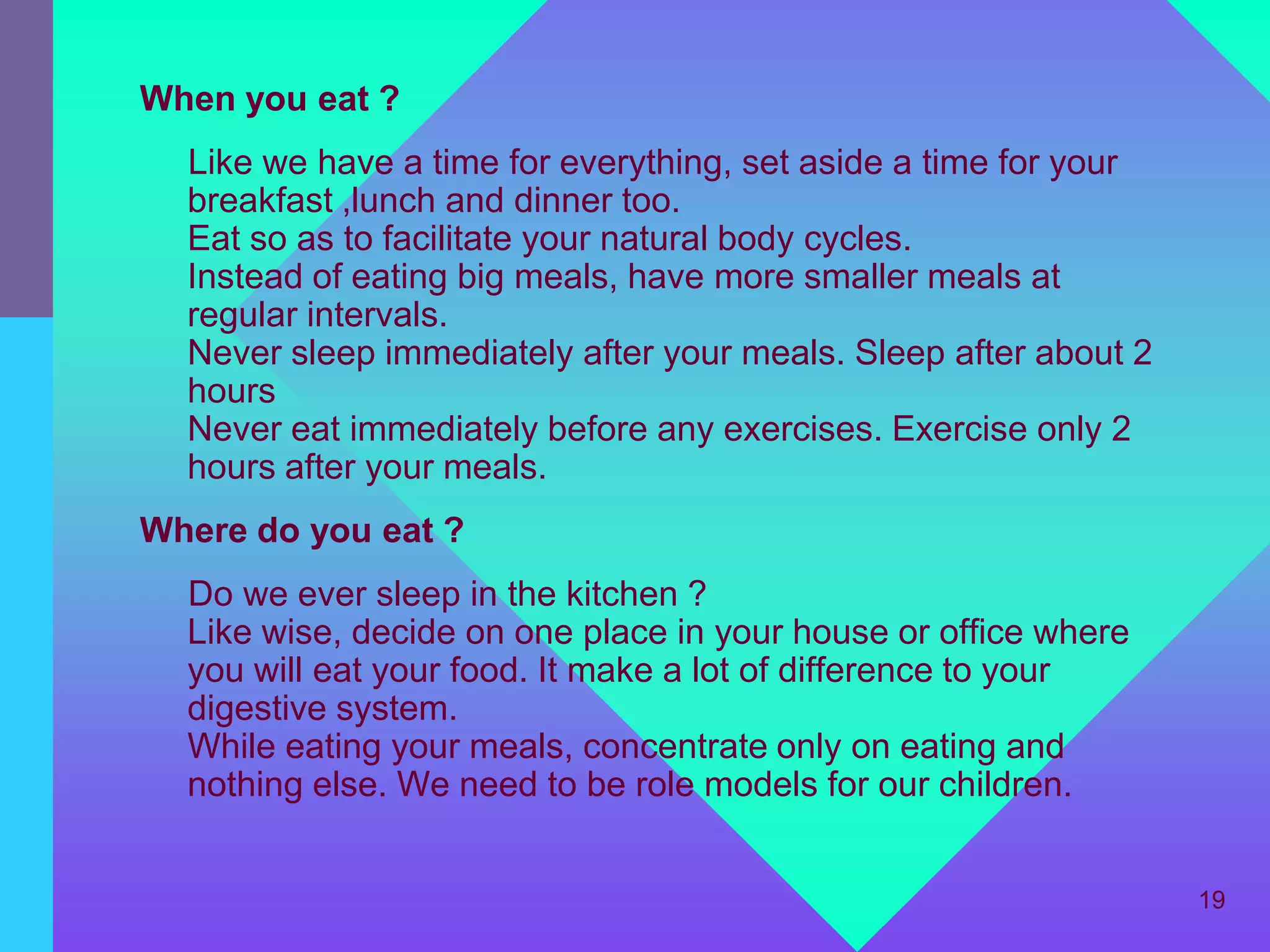 When you eat ?
  Like we have a time for everything, set aside a time for your
  breakfast ,lunch and dinner too.
  Eat so as to facilitate your natural body cycles.
  Instead of eating big meals, have more smaller meals at
  regular intervals.
  Never sleep immediately after your meals. Sleep after about 2
  hours
  Never eat immediately before any exercises. Exercise only 2
  hours after your meals.
Where do you eat ?
  Do we ever sleep in the kitchen ?
  Like wise, decide on one place in your house or office where
  you will eat your food. It make a lot of difference to your
  digestive system.
  While eating your meals, concentrate only on eating and
  nothing else. We need to be role models for our children.


                                                                  19
 