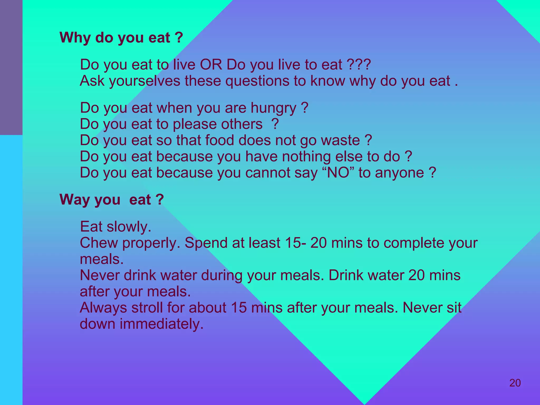 Why do you eat ?
  Do you eat to live OR Do you live to eat ???
  Ask yourselves these questions to know why do you eat .
  Do you eat when you are hungry ?
  Do you eat to please others ?
  Do you eat so that food does not go waste ?
  Do you eat because you have nothing else to do ?
  Do you eat because you cannot say “NO” to anyone ?
Way you eat ?
  Eat slowly.
  Chew properly. Spend at least 15- 20 mins to complete your
  meals.
  Never drink water during your meals. Drink water 20 mins
  after your meals.
  Always stroll for about 15 mins after your meals. Never sit
  down immediately.


                                                                20
 