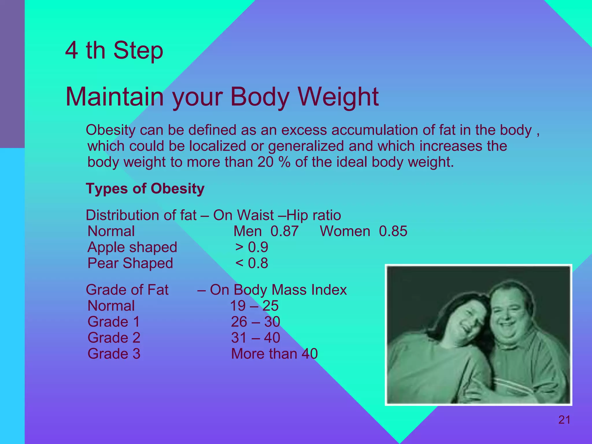 4 th Step
Maintain your Body Weight
 Obesity can be defined as an excess accumulation of fat in the body ,
 which could be localized or generalized and which increases the
 body weight to more than 20 % of the ideal body weight.
 Types of Obesity
 Distribution of fat – On Waist –Hip ratio
 Normal                  Men 0.87 Women 0.85
 Apple shaped             > 0.9
 Pear Shaped              < 0.8
 Grade of Fat    – On Body Mass Index
 Normal              19 – 25
 Grade 1             26 – 30
 Grade 2             31 – 40
 Grade 3             More than 40



                                                                         21
 