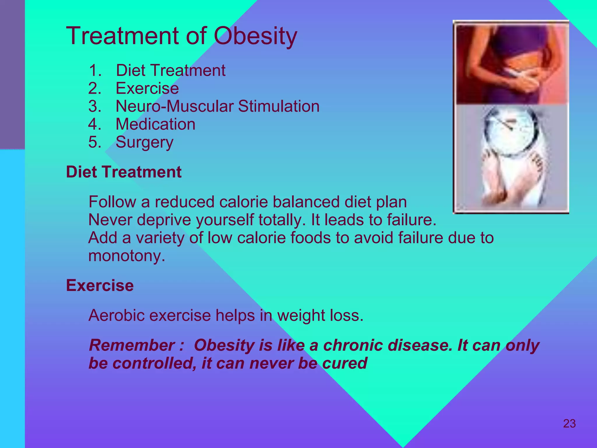 Treatment of Obesity
  1.   Diet Treatment
  2.   Exercise
  3.   Neuro-Muscular Stimulation
  4.   Medication
  5.   Surgery
Diet Treatment
  Follow a reduced calorie balanced diet plan
  Never deprive yourself totally. It leads to failure.
  Add a variety of low calorie foods to avoid failure due to
  monotony.
Exercise
  Aerobic exercise helps in weight loss.
  Remember : Obesity is like a chronic disease. It can only
  be controlled, it can never be cured


                                                               23
 