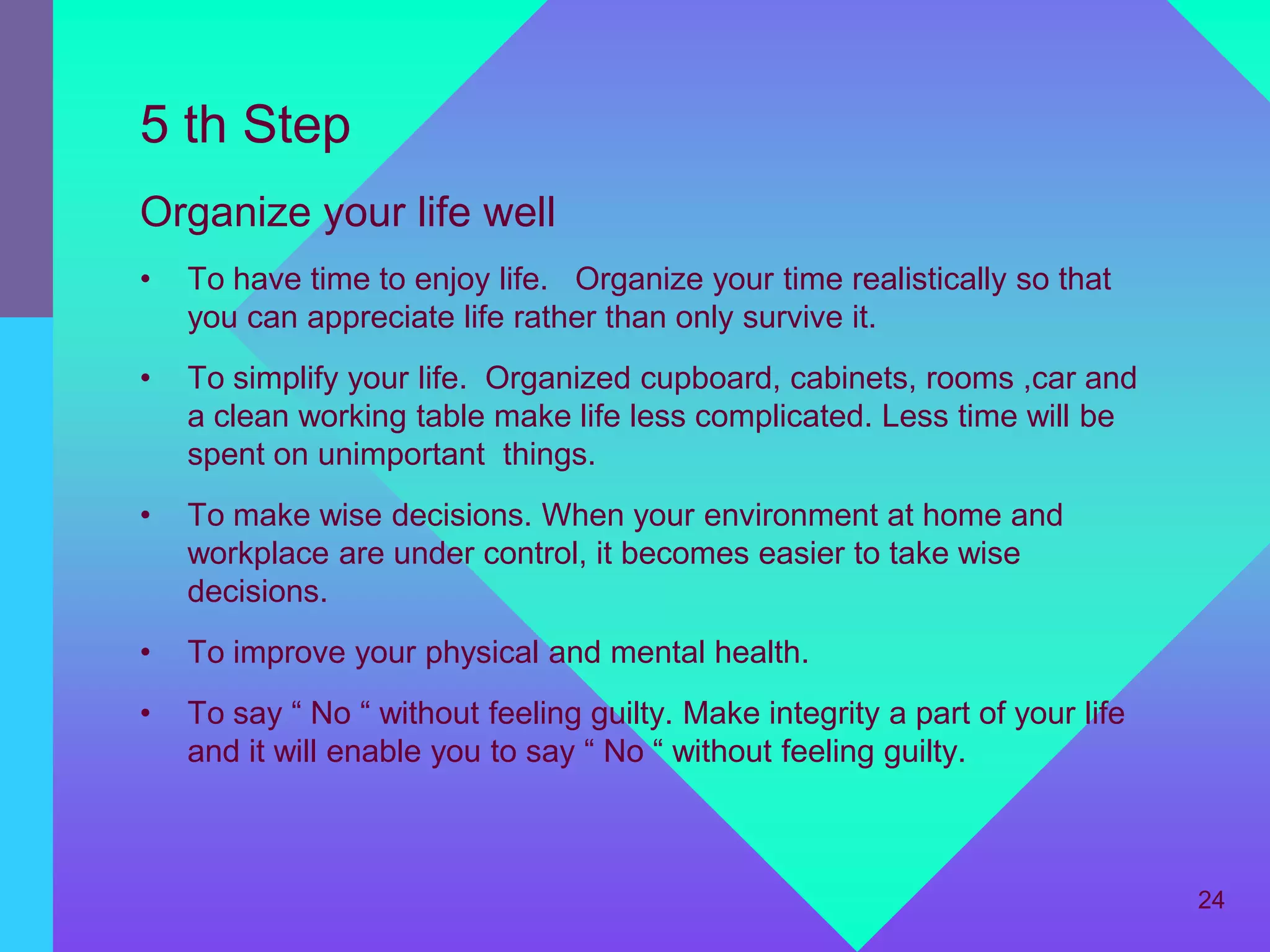 5 th Step
Organize your life well
•   To have time to enjoy life. Organize your time realistically so that
    you can appreciate life rather than only survive it.
•   To simplify your life. Organized cupboard, cabinets, rooms ,car and
    a clean working table make life less complicated. Less time will be
    spent on unimportant things.
•   To make wise decisions. When your environment at home and
    workplace are under control, it becomes easier to take wise
    decisions.
•   To improve your physical and mental health.
•   To say “ No “ without feeling guilty. Make integrity a part of your life
    and it will enable you to say “ No “ without feeling guilty.



                                                                               24
 