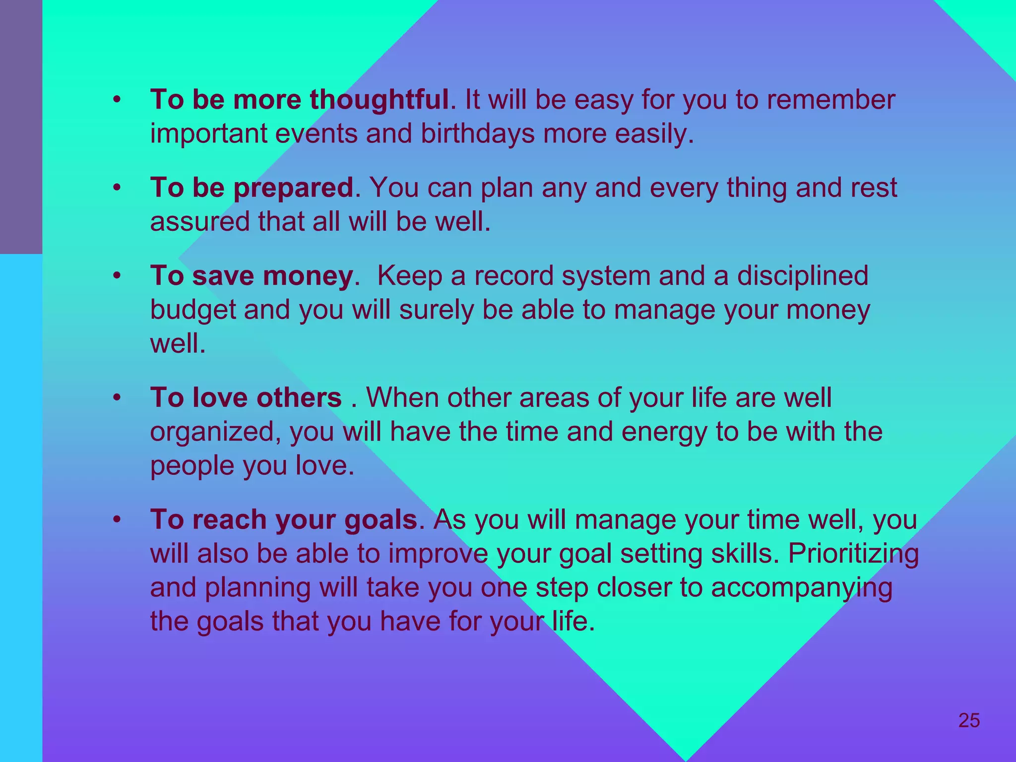 • To be more thoughtful. It will be easy for you to remember
  important events and birthdays more easily.
• To be prepared. You can plan any and every thing and rest
  assured that all will be well.
• To save money. Keep a record system and a disciplined
  budget and you will surely be able to manage your money
  well.
• To love others . When other areas of your life are well
  organized, you will have the time and energy to be with the
  people you love.
• To reach your goals. As you will manage your time well, you
  will also be able to improve your goal setting skills. Prioritizing
  and planning will take you one step closer to accompanying
  the goals that you have for your life.


                                                                        25
 