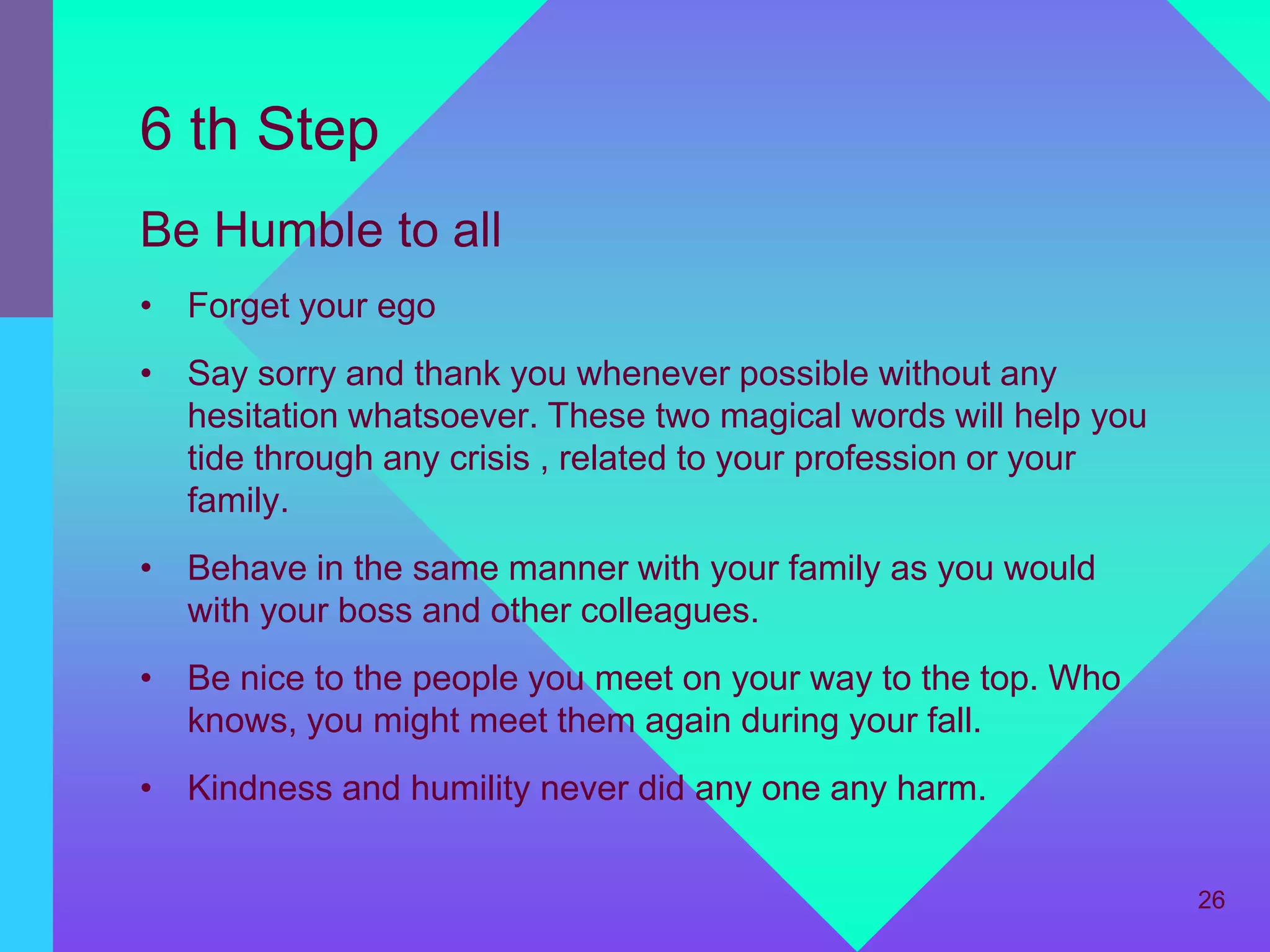 6 th Step
Be Humble to all
• Forget your ego
• Say sorry and thank you whenever possible without any
  hesitation whatsoever. These two magical words will help you
  tide through any crisis , related to your profession or your
  family.
• Behave in the same manner with your family as you would
  with your boss and other colleagues.
• Be nice to the people you meet on your way to the top. Who
  knows, you might meet them again during your fall.
• Kindness and humility never did any one any harm.


                                                                 26
 