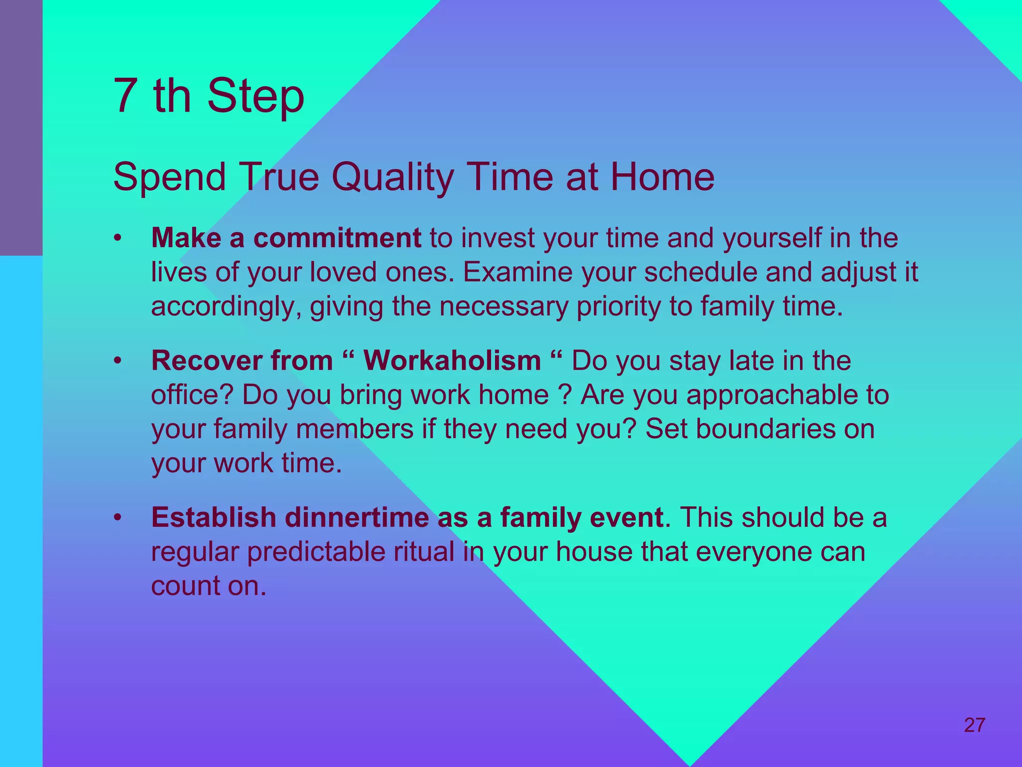 7 th Step
Spend True Quality Time at Home
• Make a commitment to invest your time and yourself in the
  lives of your loved ones. Examine your schedule and adjust it
  accordingly, giving the necessary priority to family time.
• Recover from “ Workaholism “ Do you stay late in the
  office? Do you bring work home ? Are you approachable to
  your family members if they need you? Set boundaries on
  your work time.
• Establish dinnertime as a family event. This should be a
  regular predictable ritual in your house that everyone can
  count on.



                                                                  27
 