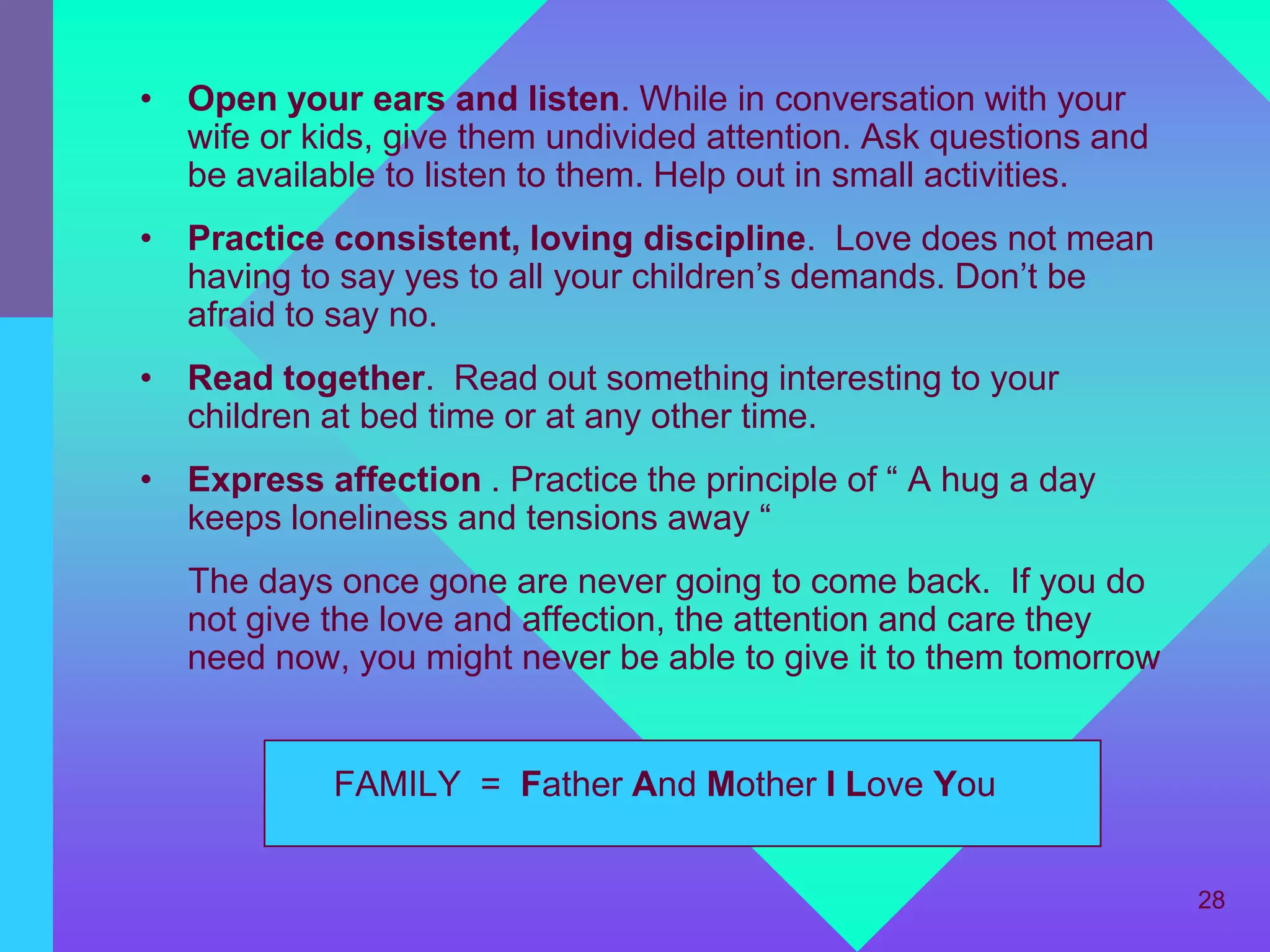 • Open your ears and listen. While in conversation with your
  wife or kids, give them undivided attention. Ask questions and
  be available to listen to them. Help out in small activities.
• Practice consistent, loving discipline. Love does not mean
  having to say yes to all your children’s demands. Don’t be
  afraid to say no.
• Read together. Read out something interesting to your
  children at bed time or at any other time.
• Express affection . Practice the principle of “ A hug a day
  keeps loneliness and tensions away “
   The days once gone are never going to come back. If you do
   not give the love and affection, the attention and care they
   need now, you might never be able to give it to them tomorrow


            FAMILY = Father And Mother I Love You


                                                                   28
 