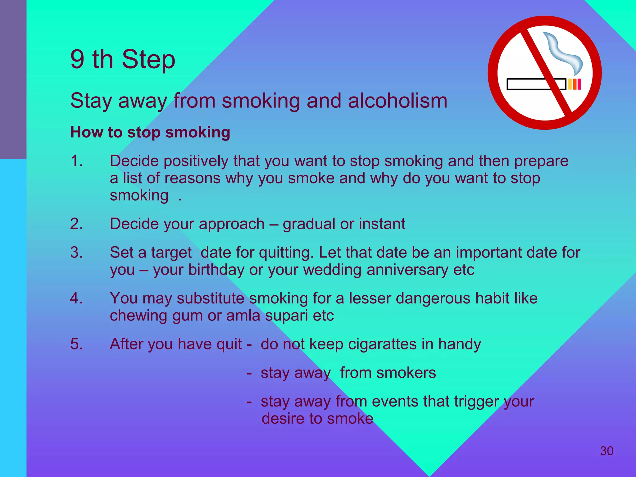 9 th Step
Stay away from smoking and alcoholism
How to stop smoking
1.   Decide positively that you want to stop smoking and then prepare
     a list of reasons why you smoke and why do you want to stop
     smoking .
2.   Decide your approach – gradual or instant
3.   Set a target date for quitting. Let that date be an important date for
     you – your birthday or your wedding anniversary etc
4.   You may substitute smoking for a lesser dangerous habit like
     chewing gum or amla supari etc
5.   After you have quit - do not keep cigarattes in handy
                         - stay away from smokers
                         - stay away from events that trigger your
                           desire to smoke
                                                                              30
 
