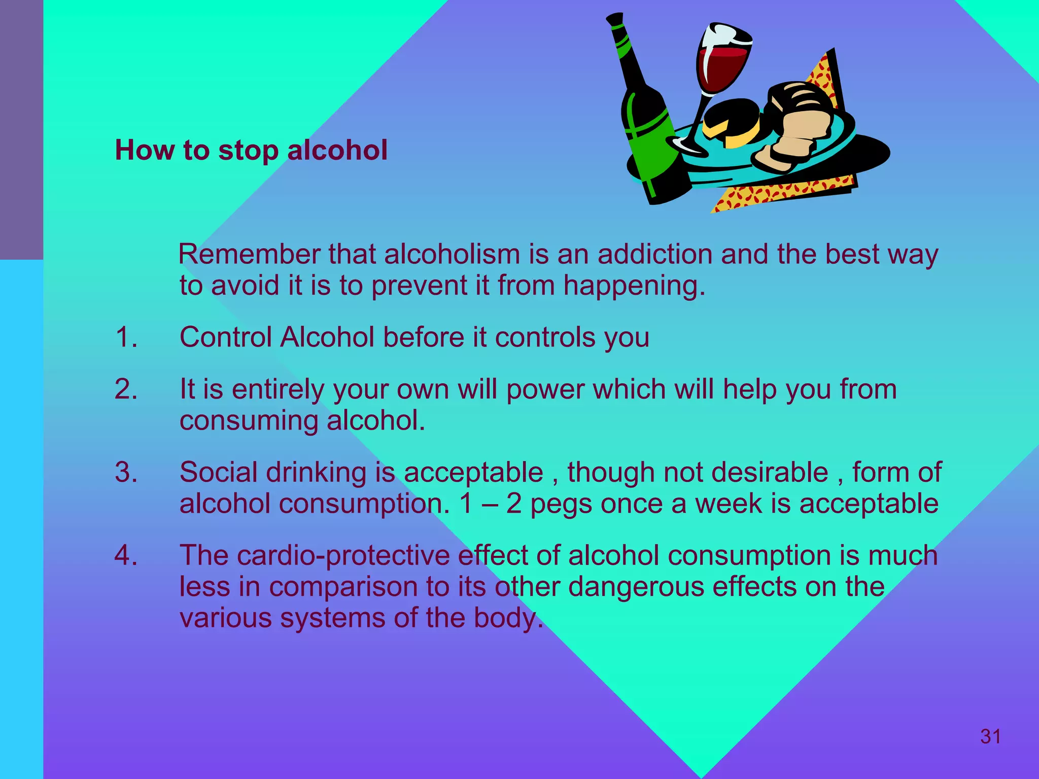 How to stop alcohol


     Remember that alcoholism is an addiction and the best way
     to avoid it is to prevent it from happening.
1.   Control Alcohol before it controls you
2.   It is entirely your own will power which will help you from
     consuming alcohol.
3.   Social drinking is acceptable , though not desirable , form of
     alcohol consumption. 1 – 2 pegs once a week is acceptable
4.   The cardio-protective effect of alcohol consumption is much
     less in comparison to its other dangerous effects on the
     various systems of the body.



                                                                      31
 