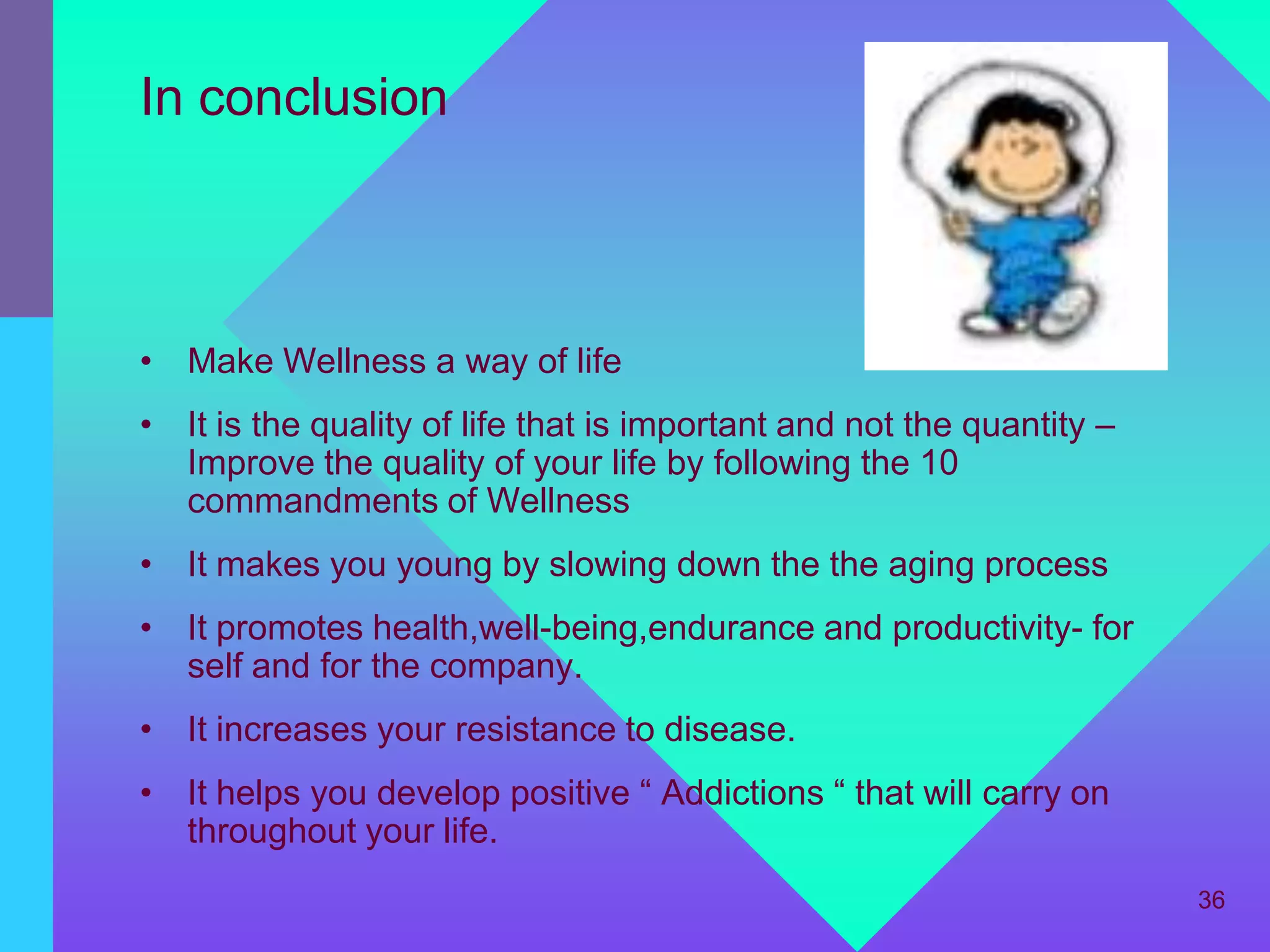 In conclusion



• Make Wellness a way of life
• It is the quality of life that is important and not the quantity –
  Improve the quality of your life by following the 10
  commandments of Wellness
• It makes you young by slowing down the the aging process
• It promotes health,well-being,endurance and productivity- for
  self and for the company.
• It increases your resistance to disease.
• It helps you develop positive “ Addictions “ that will carry on
  throughout your life.
                                                                       36
 