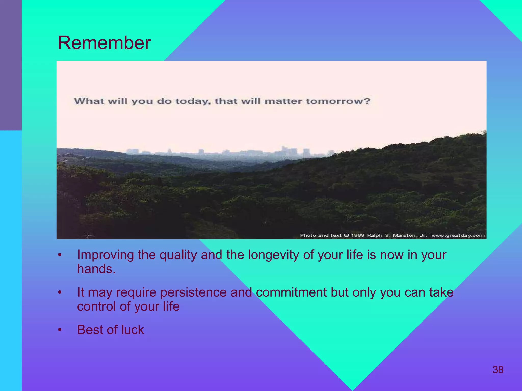 Remember




•   Improving the quality and the longevity of your life is now in your
    hands.
•   It may require persistence and commitment but only you can take
    control of your life
•   Best of luck

                                                                          38
 
