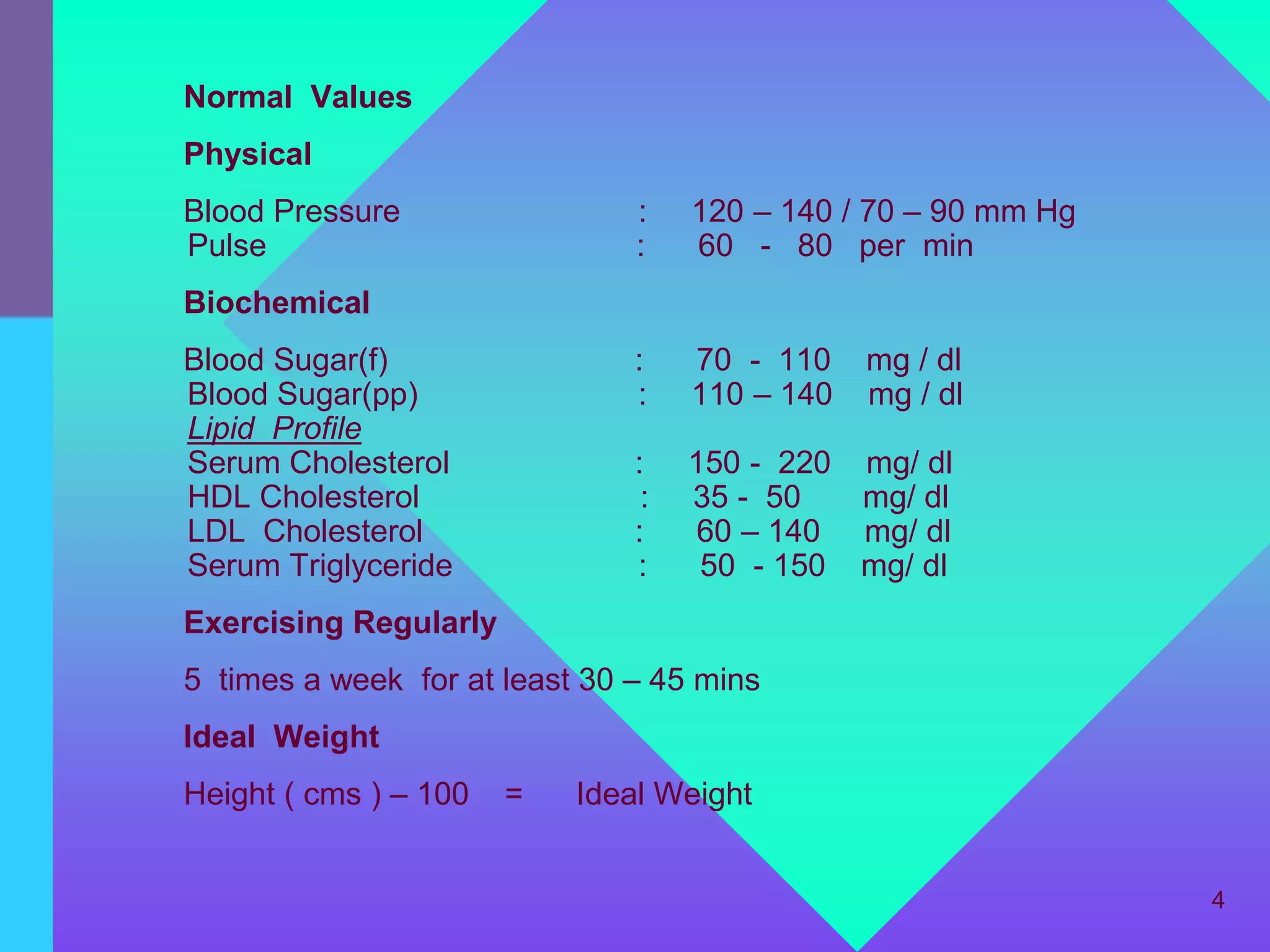 Normal Values
Physical
Blood Pressure                 :    120 – 140 / 70 – 90 mm Hg
Pulse                          :    60 - 80 per min
Biochemical
Blood Sugar(f)                 :    70 - 110    mg / dl
Blood Sugar(pp)                :    110 – 140   mg / dl
Lipid Profile
Serum Cholesterol              :    150 - 220 mg/ dl
HDL Cholesterol                 :   35 - 50   mg/ dl
LDL Cholesterol                :    60 – 140 mg/ dl
Serum Triglyceride             :     50 - 150 mg/ dl
Exercising Regularly
5 times a week for at least 30 – 45 mins
Ideal Weight
Height ( cms ) – 100   =   Ideal Weight


                                                                4
 