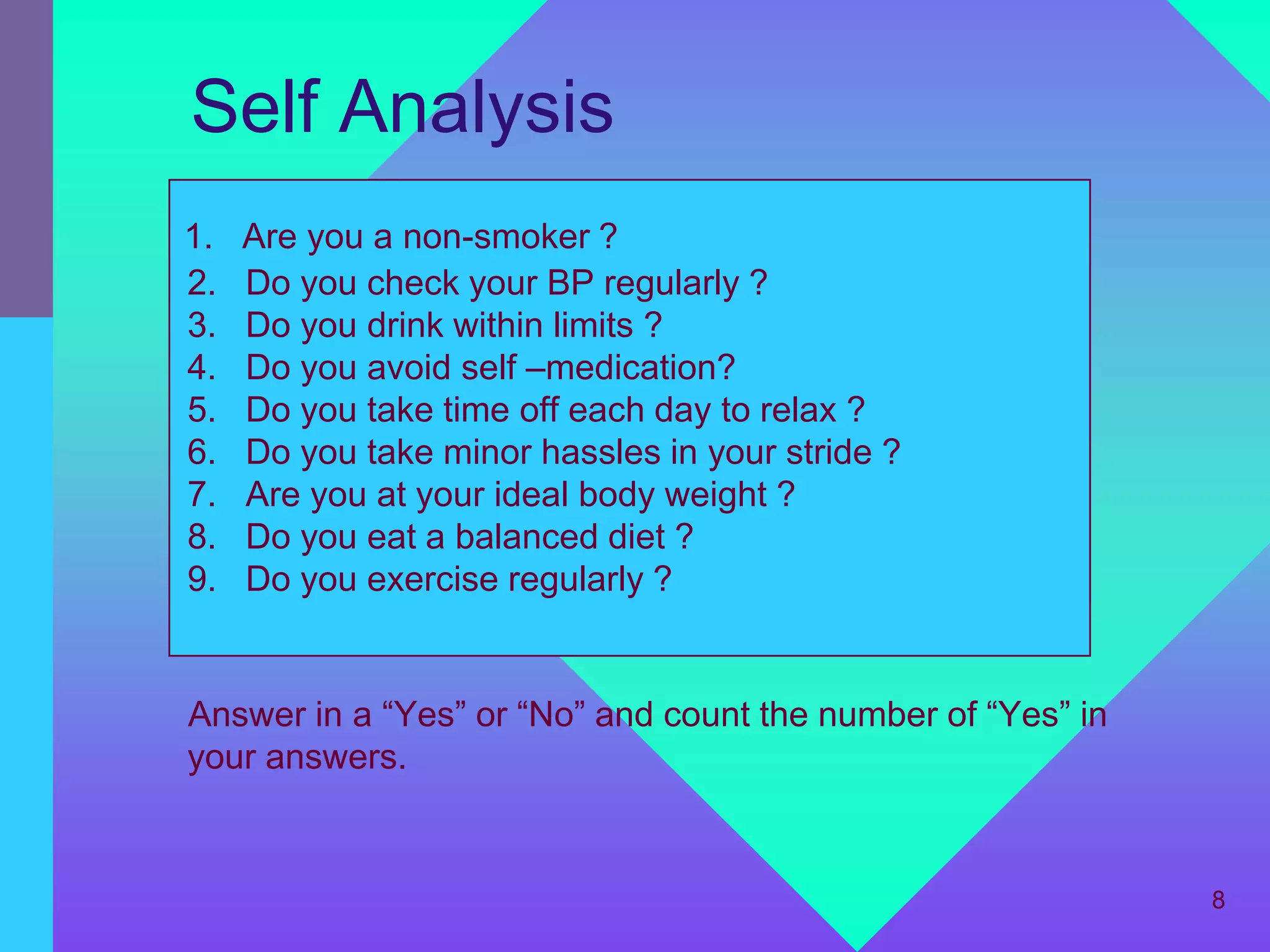Self Analysis
1.   Are you a non-smoker ?
2.   Do you check your BP regularly ?
3.   Do you drink within limits ?
4.   Do you avoid self –medication?
5.   Do you take time off each day to relax ?
6.   Do you take minor hassles in your stride ?
7.   Are you at your ideal body weight ?
8.   Do you eat a balanced diet ?
9.   Do you exercise regularly ?


Answer in a “Yes” or “No” and count the number of “Yes” in
your answers.


                                                             8
 