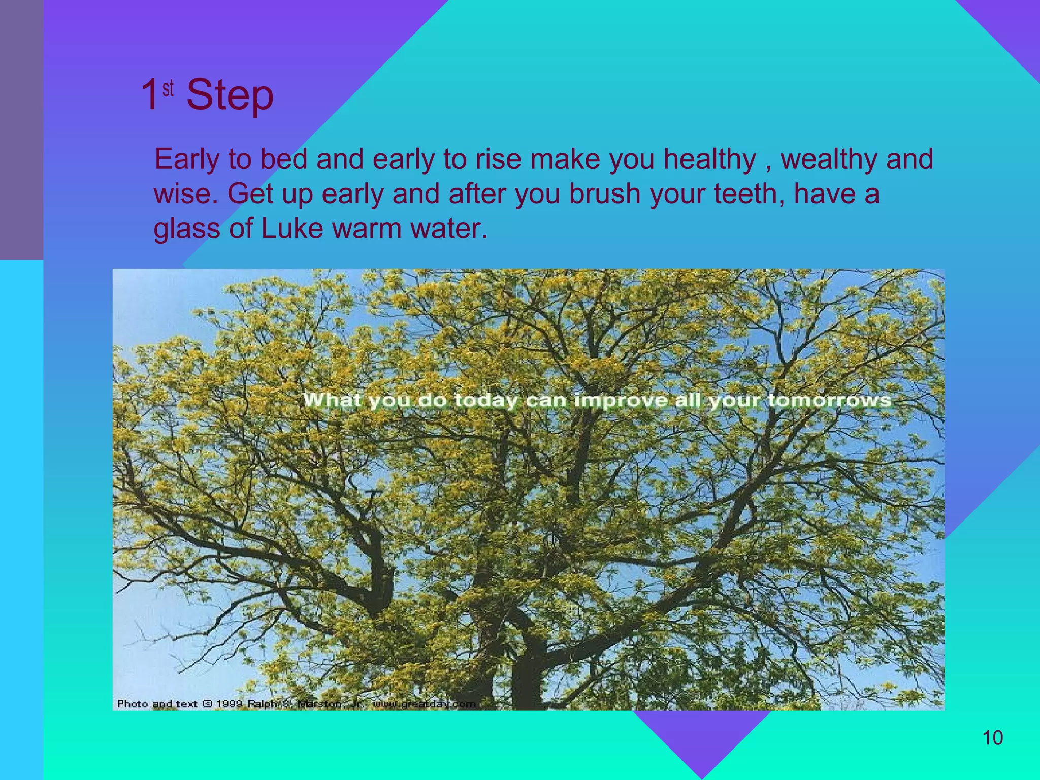 1st Step
Early to bed and early to rise make you healthy , wealthy and
wise. Get up early and after you brush your teeth, have a
glass of Luke warm water.




                                                                10
 