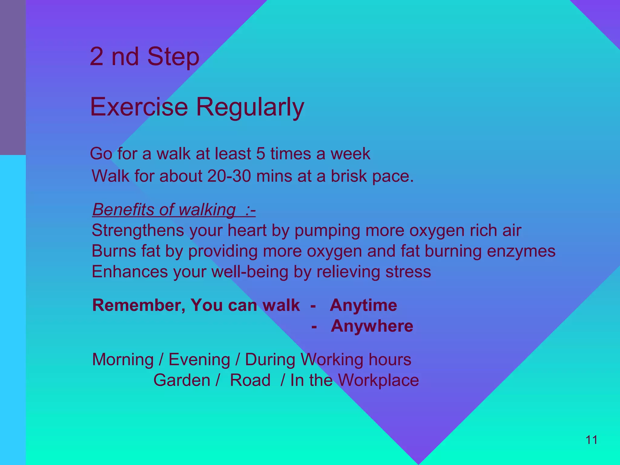 2 nd Step
Exercise Regularly
Go for a walk at least 5 times a week
Walk for about 20-30 mins at a brisk pace.
Benefits of walking :-
Strengthens your heart by pumping more oxygen rich air
Burns fat by providing more oxygen and fat burning enzymes
Enhances your well-being by relieving stress
Remember, You can walk - Anytime
                       - Anywhere
Morning / Evening / During Working hours
       Garden / Road / In the Workplace


                                                             11
 