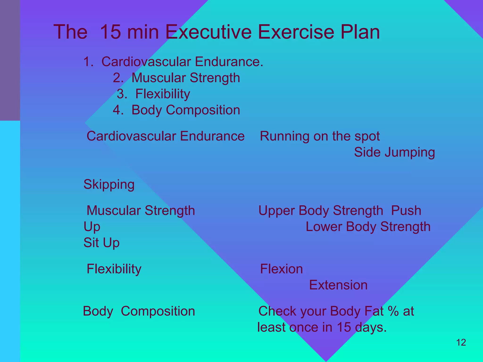 The 15 min Executive Exercise Plan
   1. Cardiovascular Endurance.
       2. Muscular Strength
        3. Flexibility
       4. Body Composition
   Cardiovascular Endurance   Running on the spot
                                             Side Jumping

   Skipping
   Muscular Strength          Upper Body Strength Push
   Up                                Lower Body Strength
   Sit Up
   Flexibility                Flexion
                                        Extension
   Body Composition           Check your Body Fat % at
                              least once in 15 days.
                                                            12
 