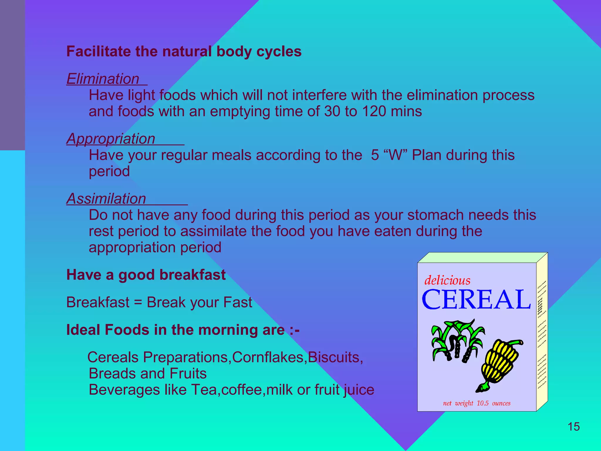 Facilitate the natural body cycles
Elimination
   Have light foods which will not interfere with the elimination process
   and foods with an emptying time of 30 to 120 mins
Appropriation
   Have your regular meals according to the 5 “W” Plan during this
   period
Assimilation
   Do not have any food during this period as your stomach needs this
   rest period to assimilate the food you have eaten during the
   appropriation period
Have a good breakfast
Breakfast = Break your Fast
Ideal Foods in the morning are :-
   Cereals Preparations,Cornflakes,Biscuits,
   Breads and Fruits
   Beverages like Tea,coffee,milk or fruit juice

                                                                            15
 
