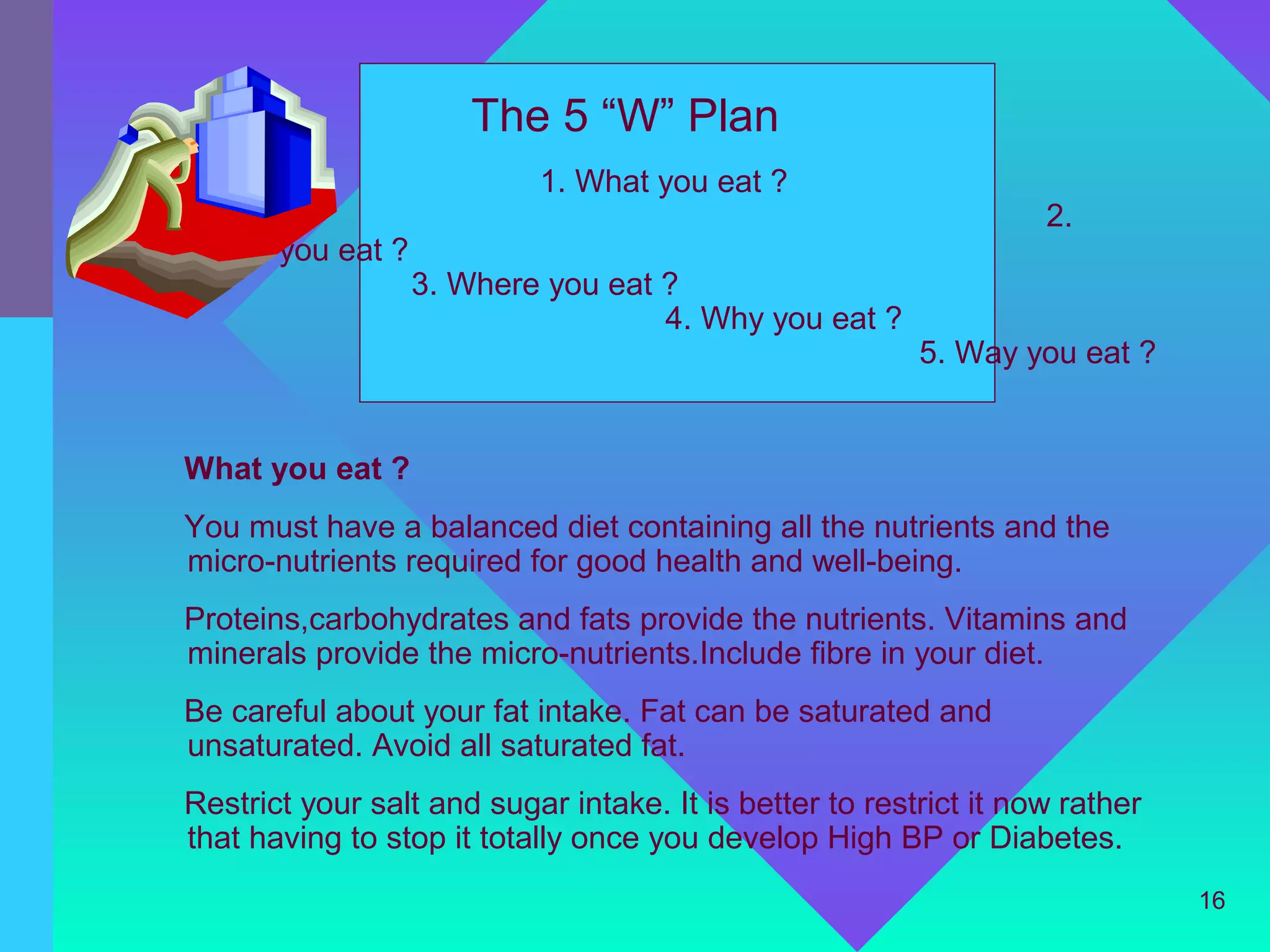 The 5 “W” Plan
                           1. What you eat ?
                                                                   2.
When you eat ?
                 3. Where you eat ?
                                  4. Why you eat ?
                                                         5. Way you eat ?


What you eat ?
You must have a balanced diet containing all the nutrients and the
micro-nutrients required for good health and well-being.
Proteins,carbohydrates and fats provide the nutrients. Vitamins and
minerals provide the micro-nutrients.Include fibre in your diet.
Be careful about your fat intake. Fat can be saturated and
unsaturated. Avoid all saturated fat.
Restrict your salt and sugar intake. It is better to restrict it now rather
that having to stop it totally once you develop High BP or Diabetes.
                                                                              16
 