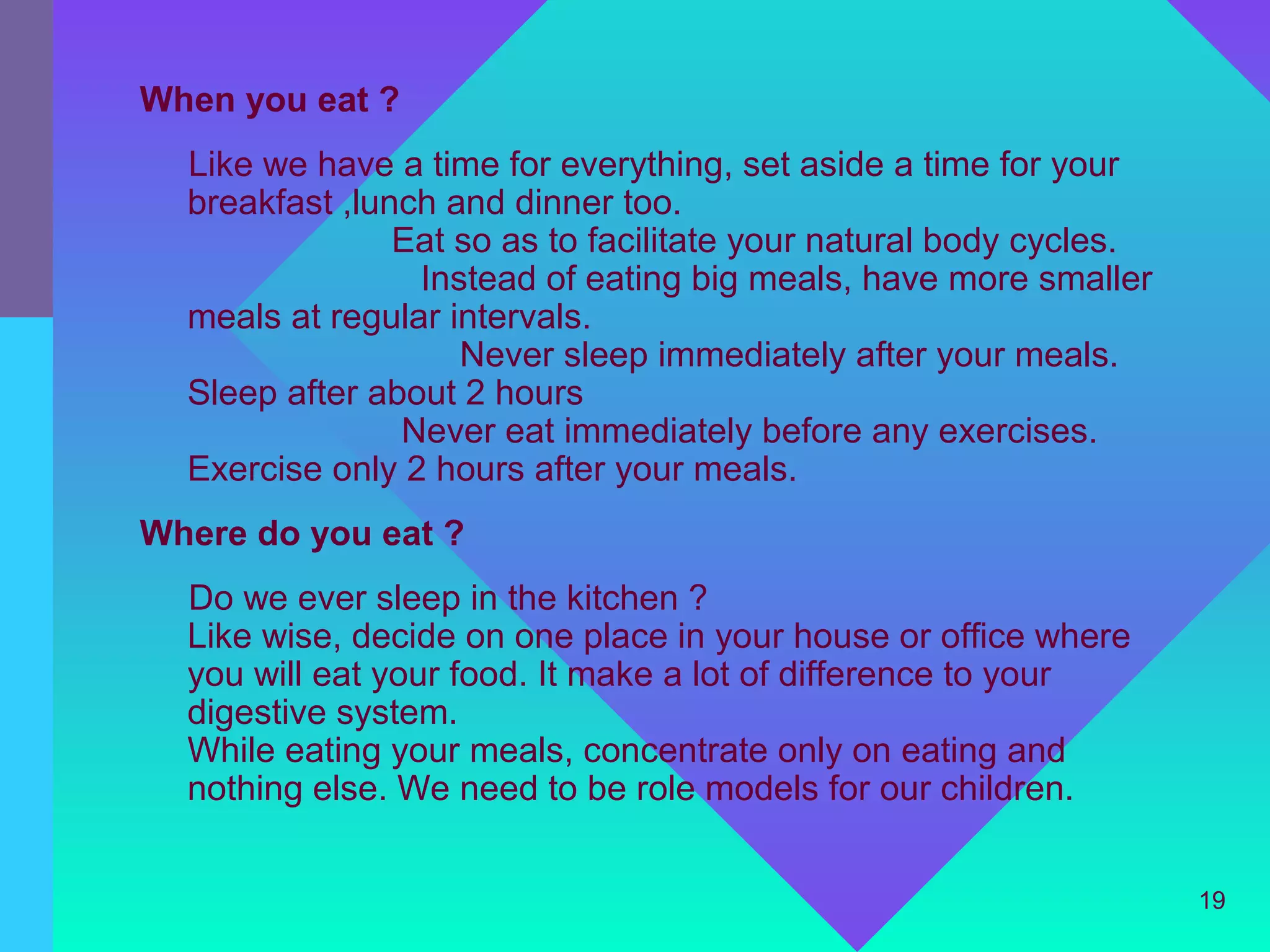 When you eat ?
  Like we have a time for everything, set aside a time for your
  breakfast ,lunch and dinner too.
                Eat so as to facilitate your natural body cycles.
                 Instead of eating big meals, have more smaller
  meals at regular intervals.
                    Never sleep immediately after your meals.
  Sleep after about 2 hours
                Never eat immediately before any exercises.
  Exercise only 2 hours after your meals.
Where do you eat ?
  Do we ever sleep in the kitchen ?
  Like wise, decide on one place in your house or office where
  you will eat your food. It make a lot of difference to your
  digestive system.
  While eating your meals, concentrate only on eating and
  nothing else. We need to be role models for our children.


                                                                    19
 