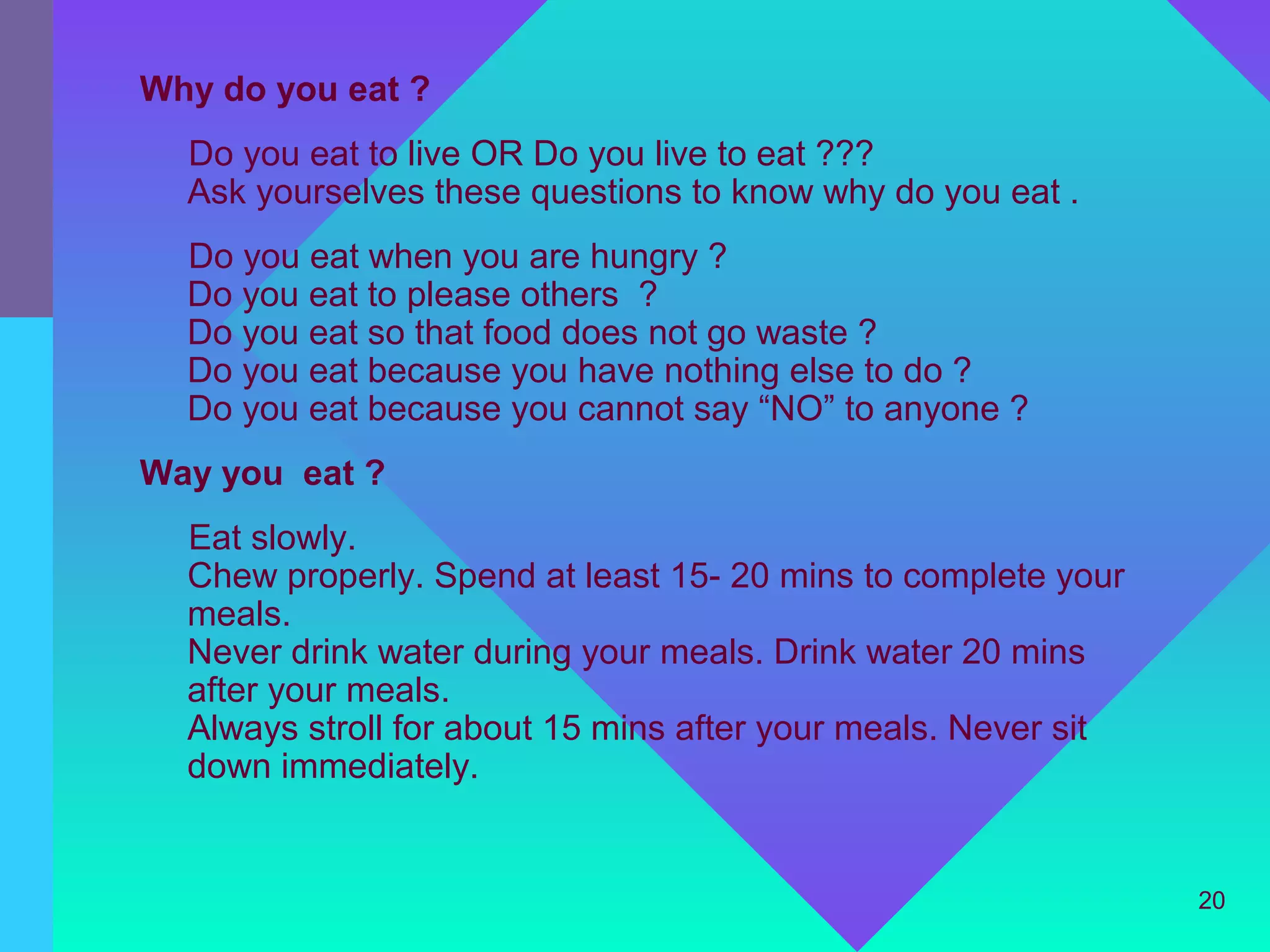 Why do you eat ?
  Do you eat to live OR Do you live to eat ???
  Ask yourselves these questions to know why do you eat .
  Do you eat when you are hungry ?
  Do you eat to please others ?
  Do you eat so that food does not go waste ?
  Do you eat because you have nothing else to do ?
  Do you eat because you cannot say “NO” to anyone ?
Way you eat ?
  Eat slowly.
  Chew properly. Spend at least 15- 20 mins to complete your
  meals.
  Never drink water during your meals. Drink water 20 mins
  after your meals.
  Always stroll for about 15 mins after your meals. Never sit
  down immediately.


                                                                20
 