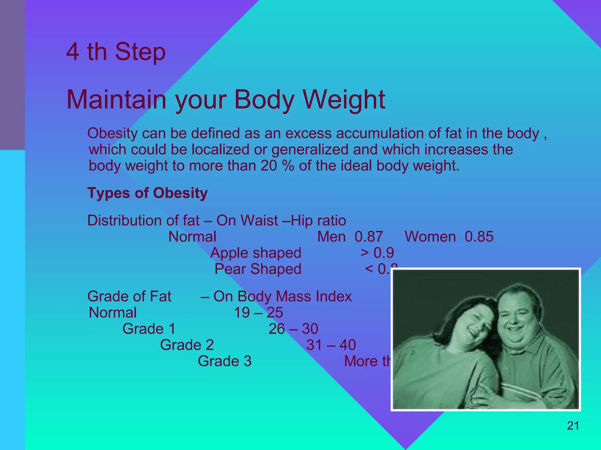 4 th Step
Maintain your Body Weight
 Obesity can be defined as an excess accumulation of fat in the body ,
 which could be localized or generalized and which increases the
 body weight to more than 20 % of the ideal body weight.
 Types of Obesity
 Distribution of fat – On Waist –Hip ratio
              Normal                 Men 0.87 Women 0.85
                      Apple shaped         > 0.9
                       Pear Shaped         < 0.8
 Grade of Fat   – On Body Mass Index
 Normal             19 – 25
     Grade 1             26 – 30
           Grade 2             31 – 40
                Grade 3              More than 40



                                                                         21
 