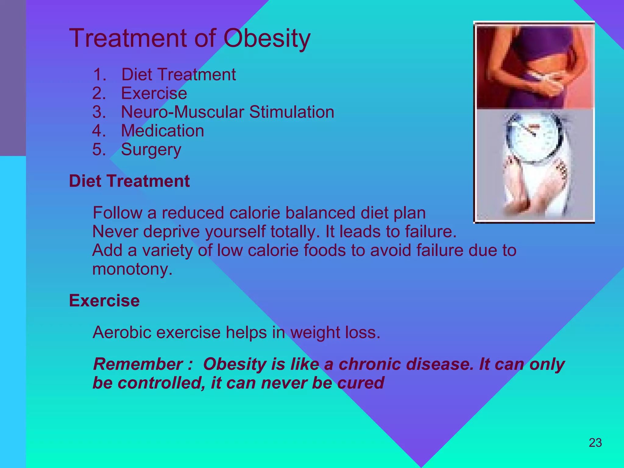 Treatment of Obesity
  1.   Diet Treatment
  2.   Exercise
  3.   Neuro-Muscular Stimulation
  4.   Medication
  5.   Surgery
Diet Treatment
  Follow a reduced calorie balanced diet plan
  Never deprive yourself totally. It leads to failure.
  Add a variety of low calorie foods to avoid failure due to
  monotony.
Exercise
  Aerobic exercise helps in weight loss.
  Remember : Obesity is like a chronic disease. It can only
  be controlled, it can never be cured


                                                               23
 