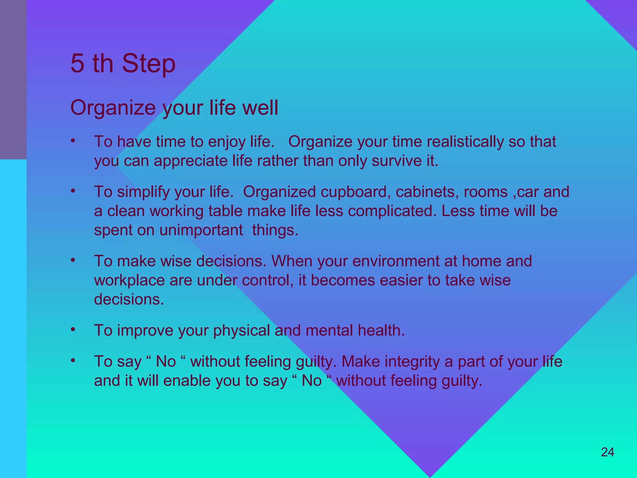 5 th Step
Organize your life well
•   To have time to enjoy life. Organize your time realistically so that
    you can appreciate life rather than only survive it.
•   To simplify your life. Organized cupboard, cabinets, rooms ,car and
    a clean working table make life less complicated. Less time will be
    spent on unimportant things.
•   To make wise decisions. When your environment at home and
    workplace are under control, it becomes easier to take wise
    decisions.
•   To improve your physical and mental health.
•   To say “ No “ without feeling guilty. Make integrity a part of your life
    and it will enable you to say “ No “ without feeling guilty.



                                                                               24
 