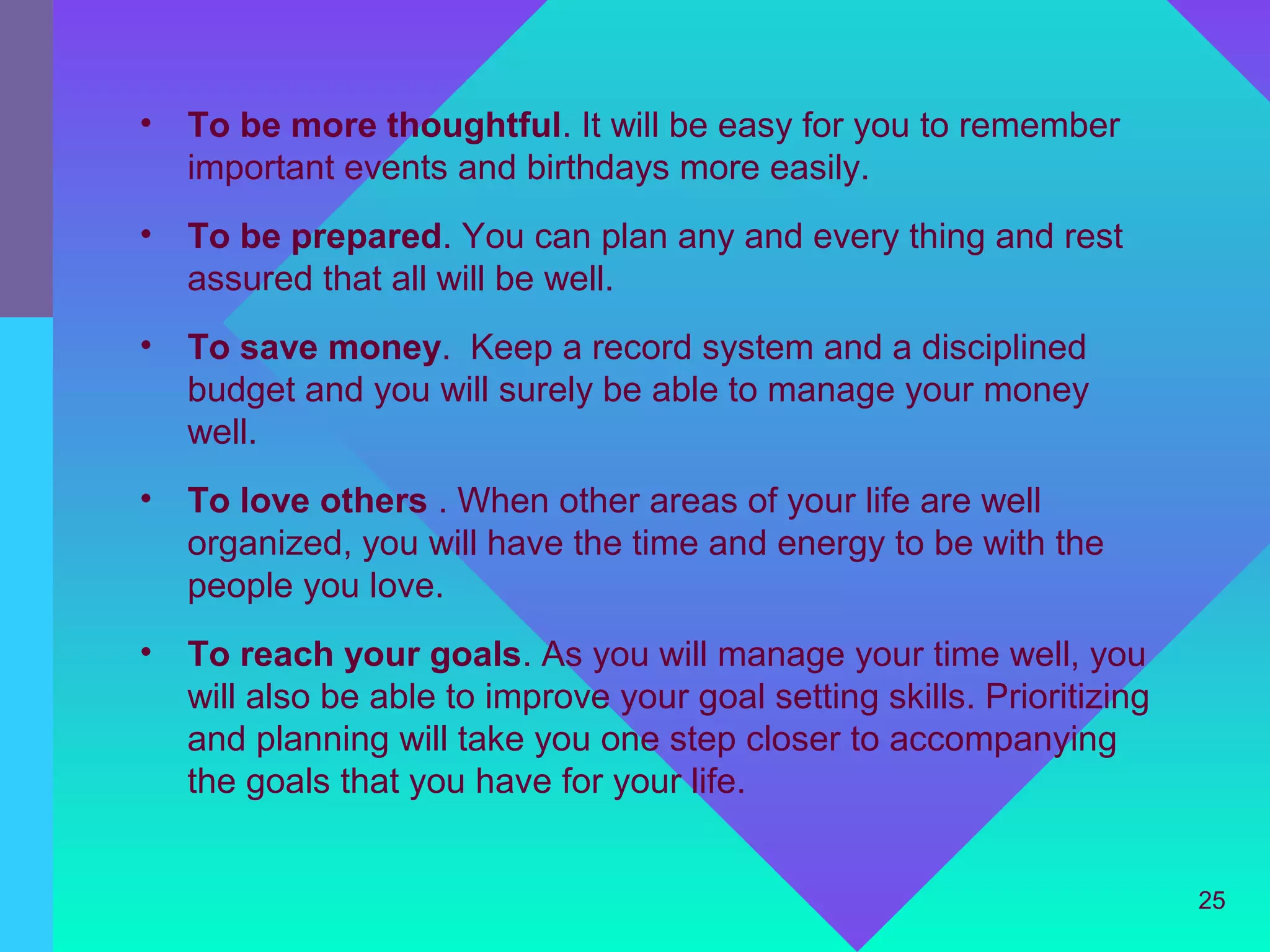 •   To be more thoughtful. It will be easy for you to remember
    important events and birthdays more easily.
•   To be prepared. You can plan any and every thing and rest
    assured that all will be well.
•   To save money. Keep a record system and a disciplined
    budget and you will surely be able to manage your money
    well.
•   To love others . When other areas of your life are well
    organized, you will have the time and energy to be with the
    people you love.
•   To reach your goals. As you will manage your time well, you
    will also be able to improve your goal setting skills. Prioritizing
    and planning will take you one step closer to accompanying
    the goals that you have for your life.


                                                                          25
 