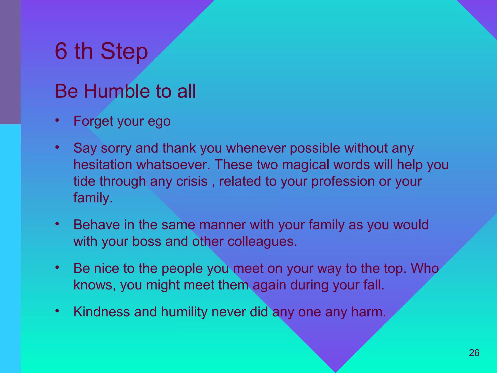 6 th Step
Be Humble to all
•   Forget your ego
•   Say sorry and thank you whenever possible without any
    hesitation whatsoever. These two magical words will help you
    tide through any crisis , related to your profession or your
    family.
•   Behave in the same manner with your family as you would
    with your boss and other colleagues.
•   Be nice to the people you meet on your way to the top. Who
    knows, you might meet them again during your fall.
•   Kindness and humility never did any one any harm.

                                                                   26
 