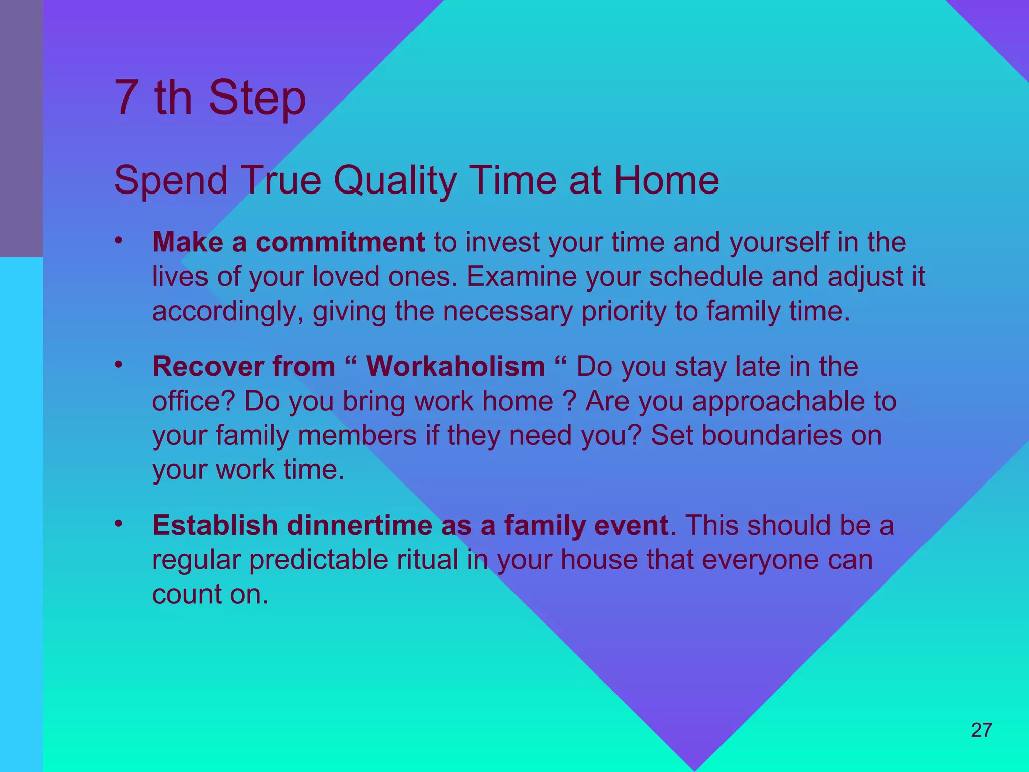 7 th Step
Spend True Quality Time at Home
•   Make a commitment to invest your time and yourself in the
    lives of your loved ones. Examine your schedule and adjust it
    accordingly, giving the necessary priority to family time.
•   Recover from “ Workaholism “ Do you stay late in the
    office? Do you bring work home ? Are you approachable to
    your family members if they need you? Set boundaries on
    your work time.
•   Establish dinnertime as a family event. This should be a
    regular predictable ritual in your house that everyone can
    count on.



                                                                    27
 