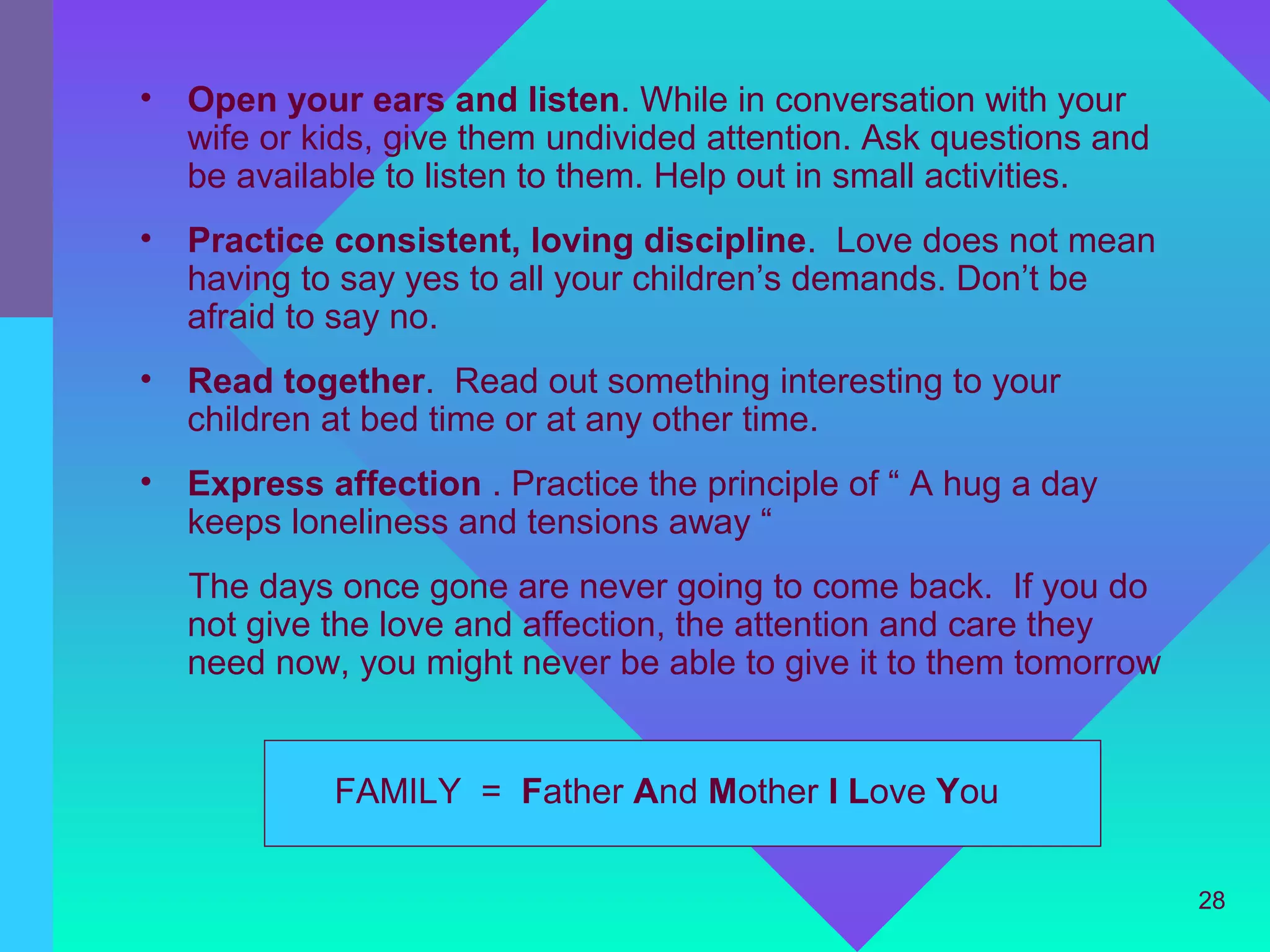•   Open your ears and listen. While in conversation with your
    wife or kids, give them undivided attention. Ask questions and
    be available to listen to them. Help out in small activities.
•   Practice consistent, loving discipline. Love does not mean
    having to say yes to all your children’s demands. Don’t be
    afraid to say no.
•   Read together. Read out something interesting to your
    children at bed time or at any other time.
•   Express affection . Practice the principle of “ A hug a day
    keeps loneliness and tensions away “
    The days once gone are never going to come back. If you do
    not give the love and affection, the attention and care they
    need now, you might never be able to give it to them tomorrow


             FAMILY = Father And Mother I Love You

                                                                     28
 