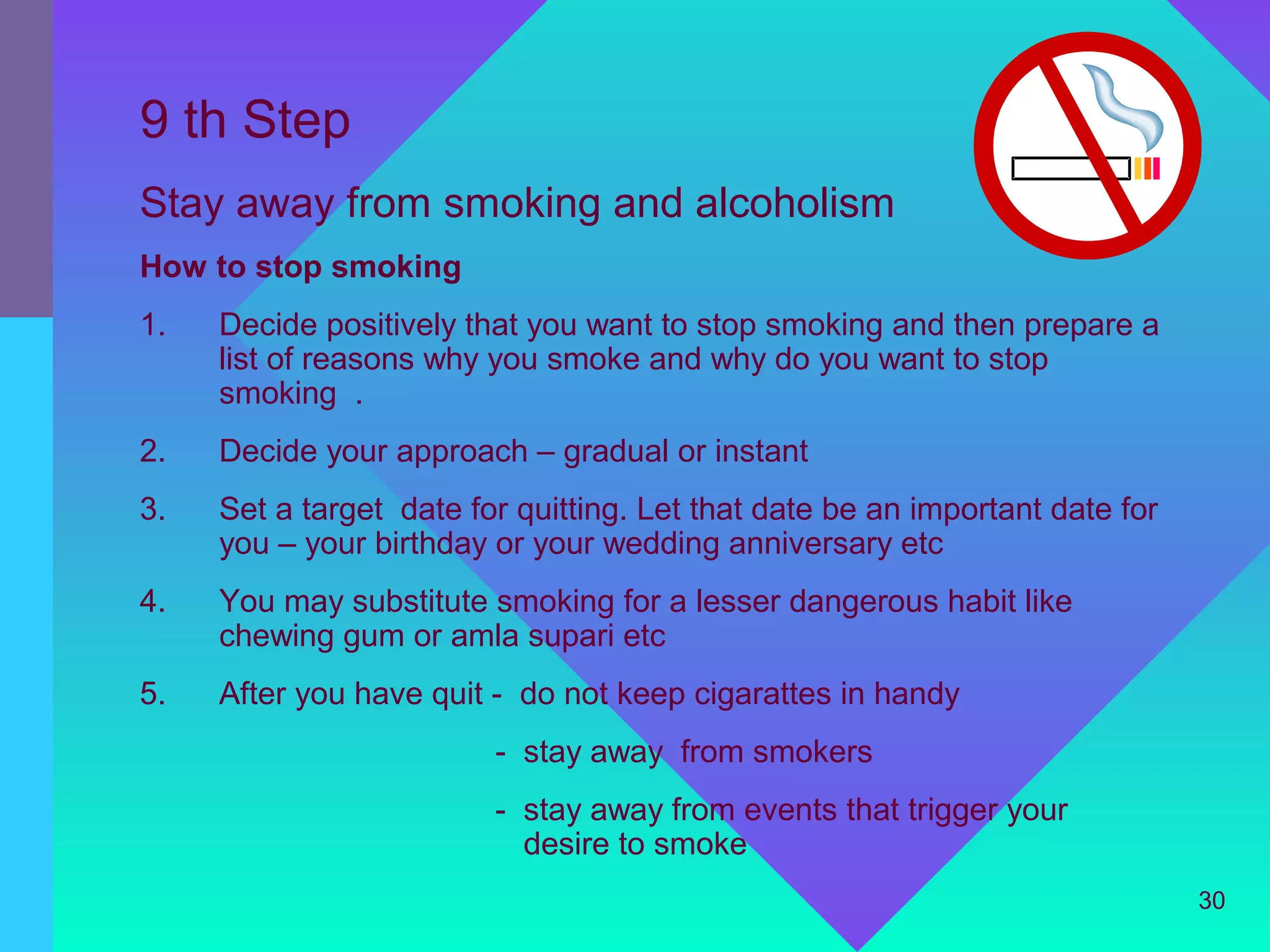 9 th Step
Stay away from smoking and alcoholism
How to stop smoking
1.   Decide positively that you want to stop smoking and then prepare a
     list of reasons why you smoke and why do you want to stop
     smoking .
2.   Decide your approach – gradual or instant
3.   Set a target date for quitting. Let that date be an important date for
     you – your birthday or your wedding anniversary etc
4.   You may substitute smoking for a lesser dangerous habit like
     chewing gum or amla supari etc
5.   After you have quit - do not keep cigarattes in handy
                         - stay away from smokers
                         - stay away from events that trigger your
                           desire to smoke
                                                                              30
 
