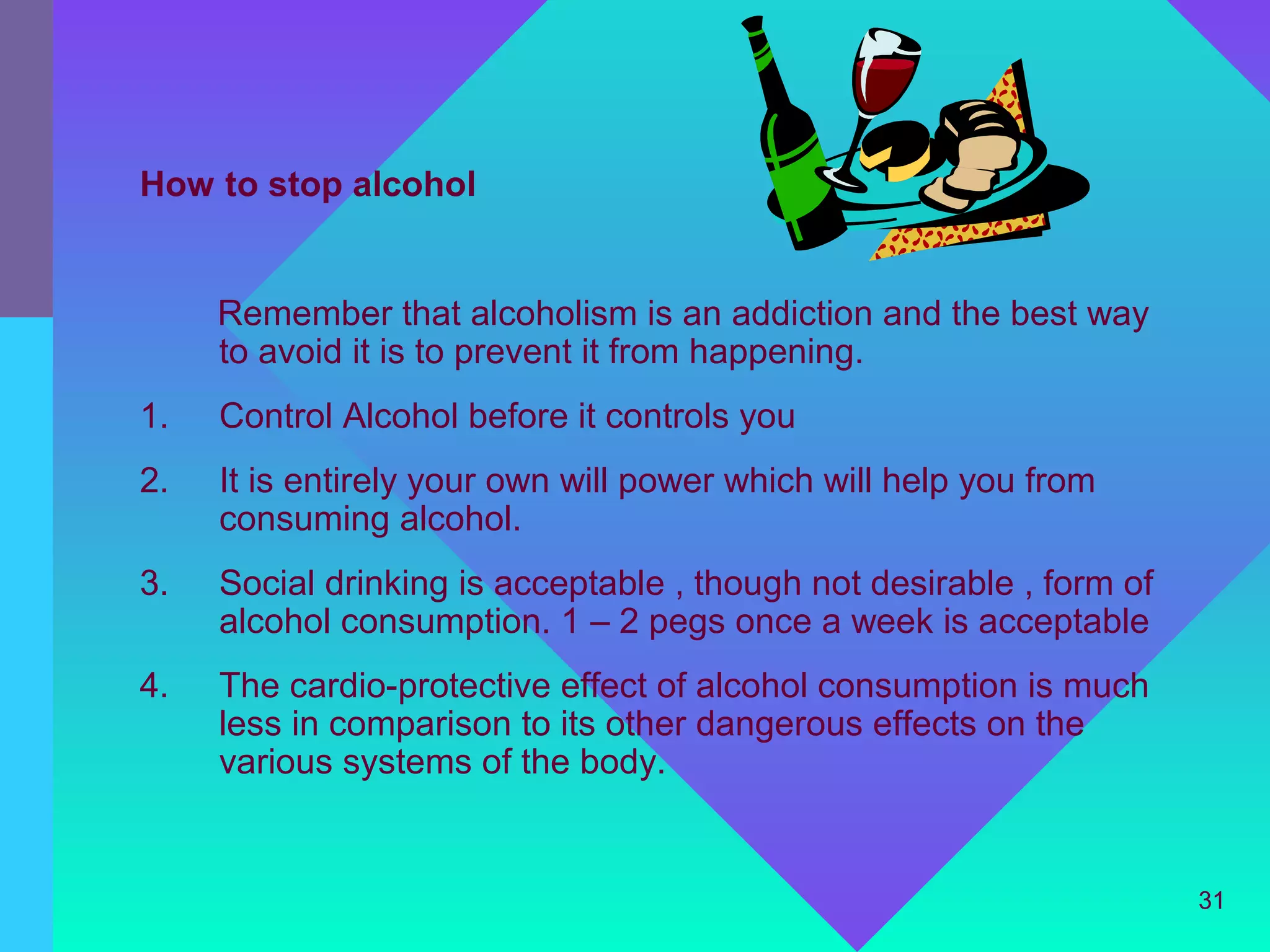 How to stop alcohol


     Remember that alcoholism is an addiction and the best way
     to avoid it is to prevent it from happening.
1.   Control Alcohol before it controls you
2.   It is entirely your own will power which will help you from
     consuming alcohol.
3.   Social drinking is acceptable , though not desirable , form of
     alcohol consumption. 1 – 2 pegs once a week is acceptable
4.   The cardio-protective effect of alcohol consumption is much
     less in comparison to its other dangerous effects on the
     various systems of the body.


                                                                      31
 