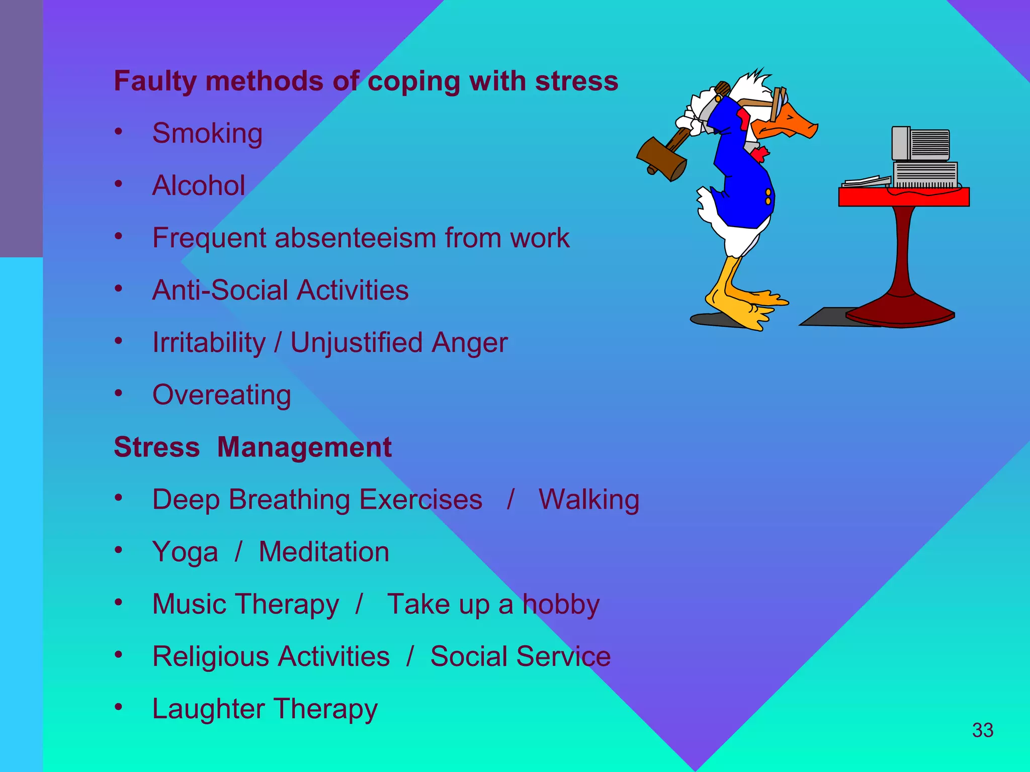 Faulty methods of coping with stress
•   Smoking
•   Alcohol
•   Frequent absenteeism from work
•   Anti-Social Activities
•   Irritability / Unjustified Anger
•   Overeating
Stress Management
•   Deep Breathing Exercises / Walking
•   Yoga / Meditation
•   Music Therapy / Take up a hobby
•   Religious Activities / Social Service
•   Laughter Therapy
                                            33
 