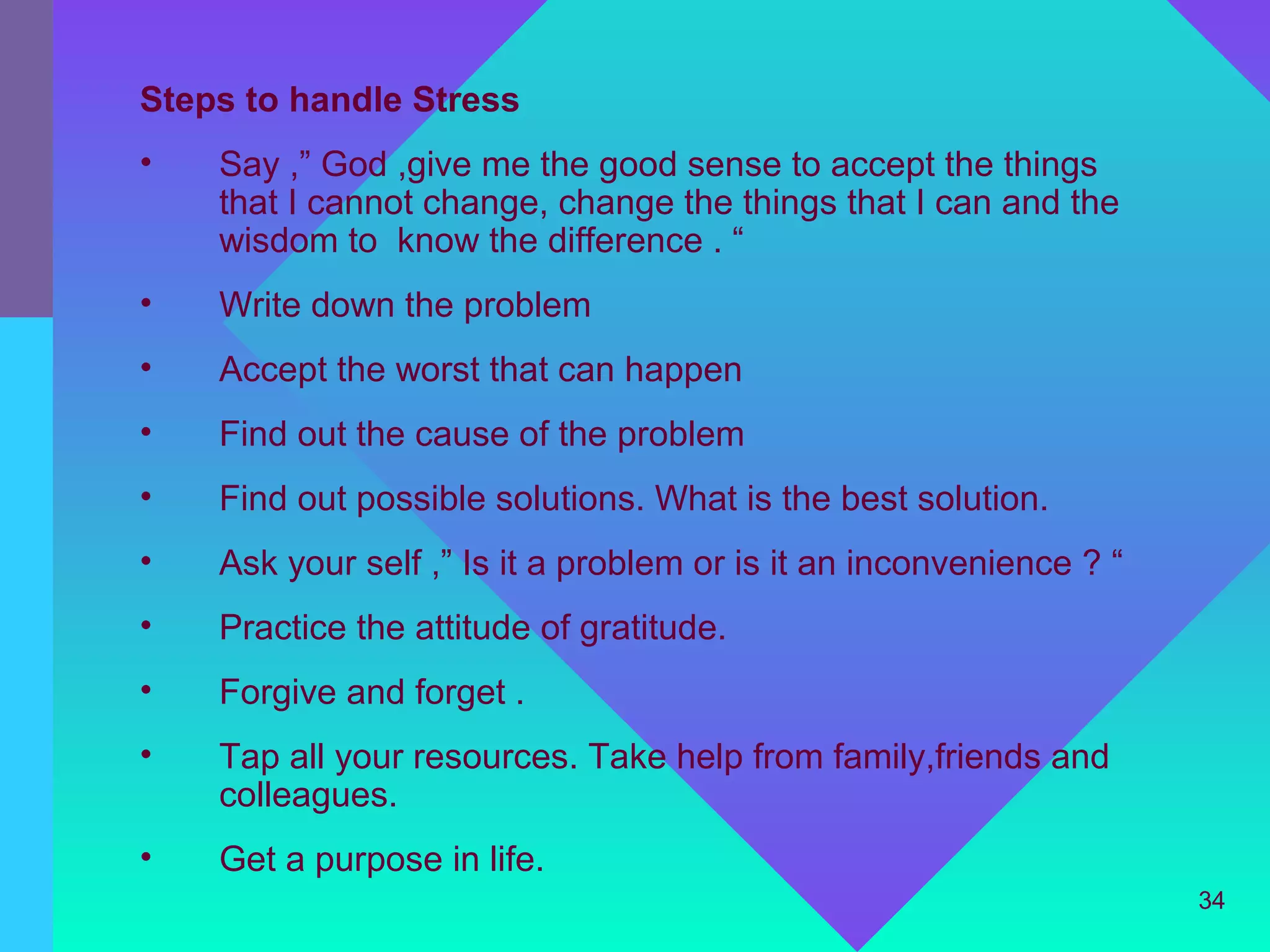 Steps to handle Stress
•   Say ,” God ,give me the good sense to accept the things
    that I cannot change, change the things that I can and the
    wisdom to know the difference . “
•   Write down the problem
•   Accept the worst that can happen
•   Find out the cause of the problem
•   Find out possible solutions. What is the best solution.
•   Ask your self ,” Is it a problem or is it an inconvenience ? “
•   Practice the attitude of gratitude.
•   Forgive and forget .
•   Tap all your resources. Take help from family,friends and
    colleagues.
•   Get a purpose in life.
                                                                     34
 