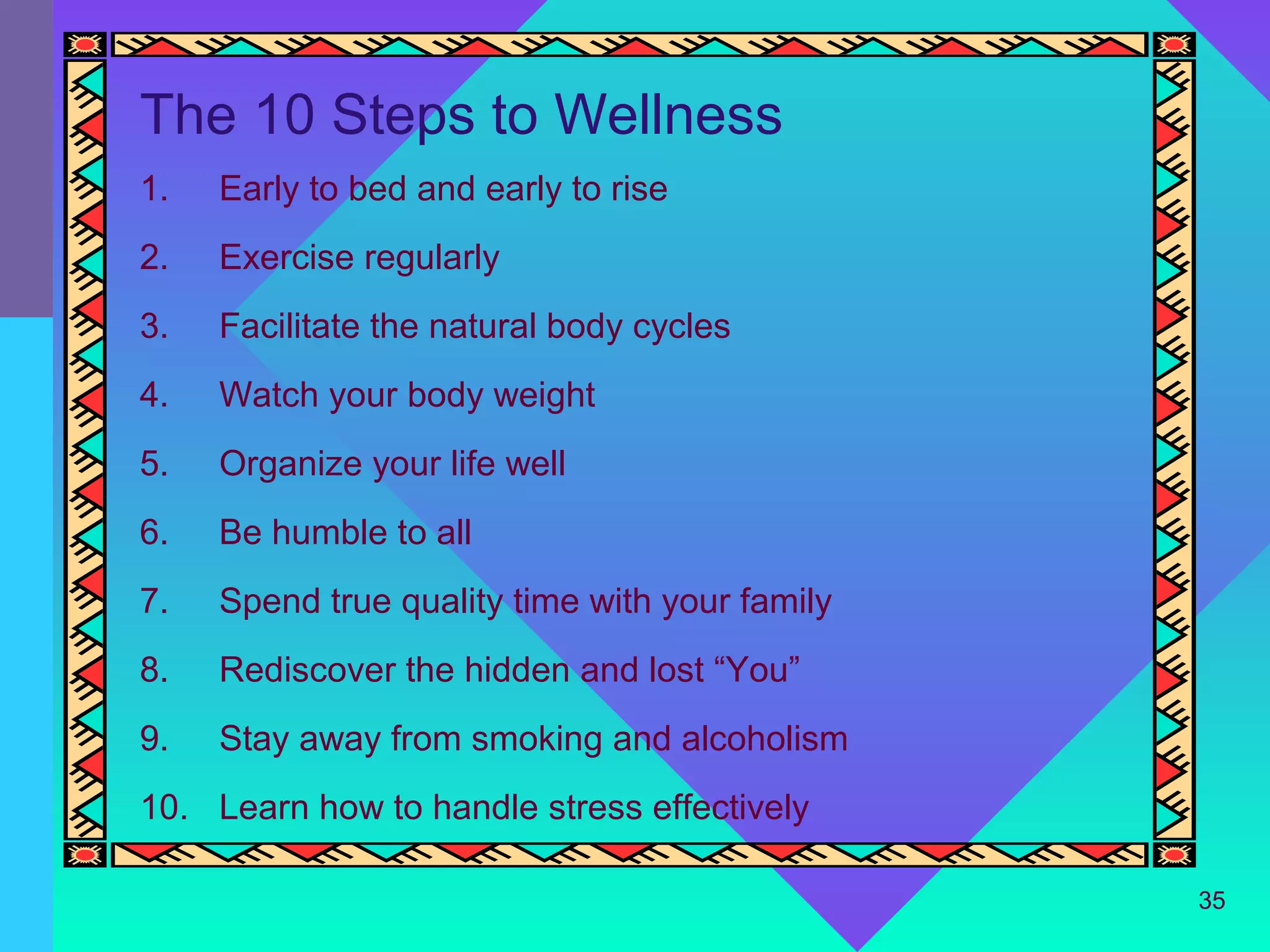 The 10 Steps to Wellness
1.   Early to bed and early to rise
2.   Exercise regularly
3.   Facilitate the natural body cycles
4.   Watch your body weight
5.   Organize your life well
6.   Be humble to all
7.   Spend true quality time with your family
8.   Rediscover the hidden and lost “You”
9.   Stay away from smoking and alcoholism
10. Learn how to handle stress effectively

                                                35
 
