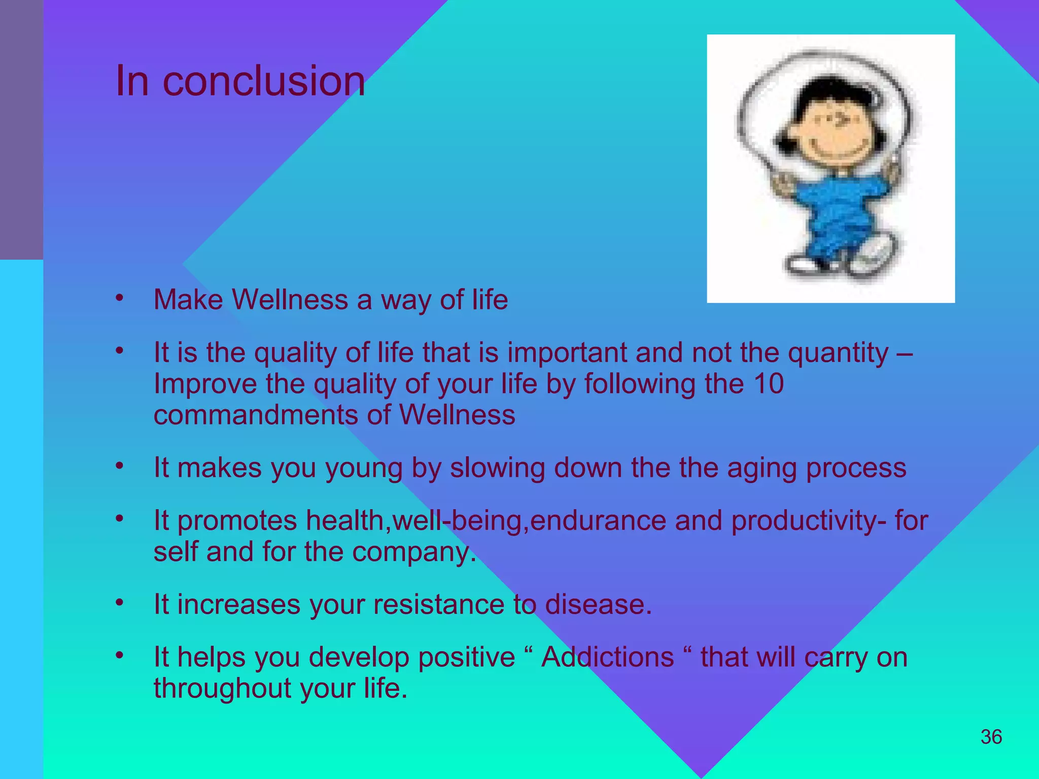 In conclusion



•   Make Wellness a way of life
•   It is the quality of life that is important and not the quantity –
    Improve the quality of your life by following the 10
    commandments of Wellness
•   It makes you young by slowing down the the aging process
•   It promotes health,well-being,endurance and productivity- for
    self and for the company.
•   It increases your resistance to disease.
•   It helps you develop positive “ Addictions “ that will carry on
    throughout your life.
                                                                         36
 